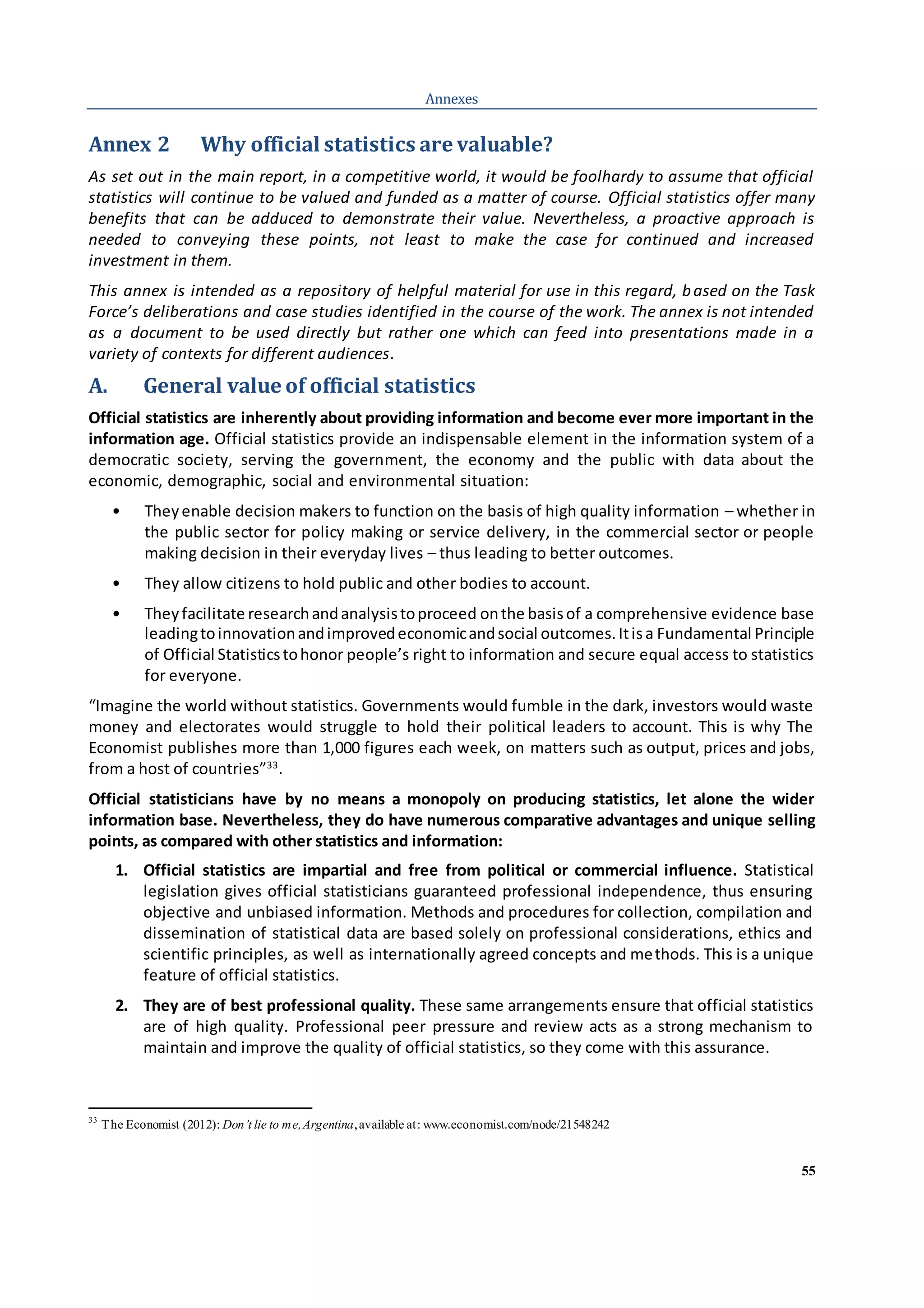 55
Annexes
Annex 2 Why official statistics are valuable?
As set out in the main report, in a competitive world, it would be foolhardy to assume that official
statistics will continue to be valued and funded as a matter of course. Official statistics offer many
benefits that can be adduced to demonstrate their value. Nevertheless, a proactive approach is
needed to conveying these points, not least to make the case for continued and increased
investment in them.
This annex is intended as a repository of helpful material for use in this regard, based on the Task
Force’s deliberations and case studies identified in the course of the work. The annex is not intended
as a document to be used directly but rather one which can feed into presentations made in a
variety of contexts for different audiences.
A. General value of official statistics
Official statistics are inherently about providing information and become ever more important in the
information age. Official statistics provide an indispensable element in the information system of a
democratic society, serving the government, the economy and the public with data about the
economic, demographic, social and environmental situation:
• Theyenable decision makers to function on the basis of high quality information – whether in
the public sector for policy making or service delivery, in the commercial sector or people
making decision in their everyday lives – thus leading to better outcomes.
• They allow citizens to hold public and other bodies to account.
• Theyfacilitate researchandanalysistoproceed onthe basisof a comprehensive evidence base
leadingtoinnovationandimprovedeconomicandsocial outcomes.Itisa Fundamental Principle
of Official Statisticstohonor people’s right to information and secure equal access to statistics
for everyone.
“Imagine the world without statistics. Governments would fumble in the dark, investors would waste
money and electorates would struggle to hold their political leaders to account. This is why The
Economist publishes more than 1,000 figures each week, on matters such as output, prices and jobs,
from a host of countries”33
.
Official statisticians have by no means a monopoly on producing statistics, let alone the wider
information base. Nevertheless, they do have numerous comparative advantages and unique selling
points, as compared with other statistics and information:
1. Official statistics are impartial and free from political or commercial influence. Statistical
legislation gives official statisticians guaranteed professional independence, thus ensuring
objective and unbiased information. Methods and procedures for collection, compilation and
dissemination of statistical data are based solely on professional considerations, ethics and
scientific principles, as well as internationally agreed concepts and methods. This is a unique
feature of official statistics.
2. They are of best professional quality. These same arrangements ensure that official statistics
are of high quality. Professional peer pressure and review acts as a strong mechanism to
maintain and improve the quality of official statistics, so they come with this assurance.
33
The Economist (2012): Don’t lie to me,Argentina,available at: www.economist.com/node/21548242
 