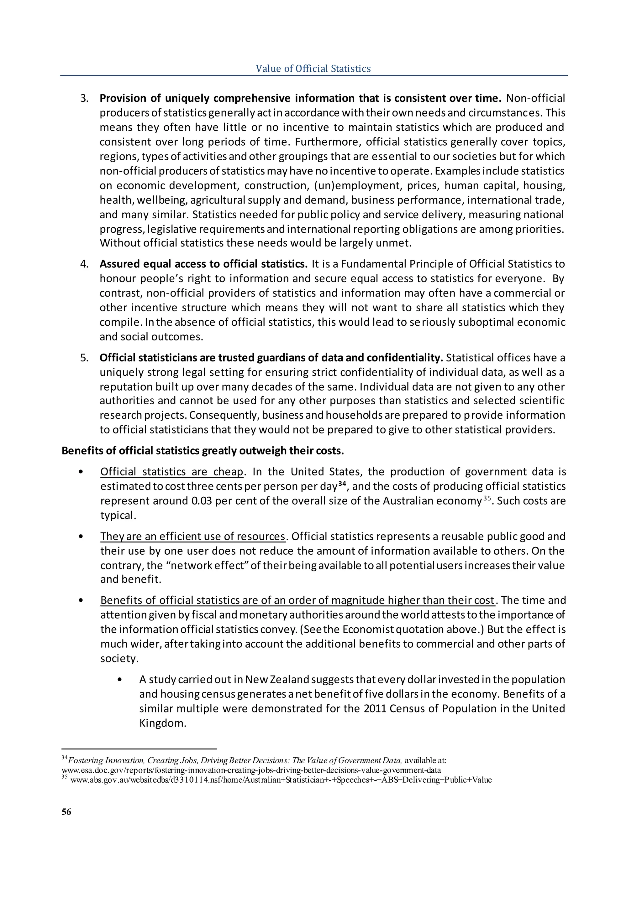 56
Value of Official Statistics
3. Provision of uniquely comprehensive information that is consistent over time. Non-official
producersof statisticsgenerallyactinaccordance withtheirownneedsand circumstances. This
means they often have little or no incentive to maintain statistics which are produced and
consistent over long periods of time. Furthermore, official statistics generally cover topics,
regions,typesof activitiesandother groupings that are essential to our societies but for which
non-official producersof statisticsmayhave noincentive tooperate.Examplesinclude statistics
on economic development, construction, (un)employment, prices, human capital, housing,
health,wellbeing, agricultural supply and demand, business performance, international trade,
and many similar. Statistics needed for public policy and service delivery, measuring national
progress,legislative requirementsandinternational reporting obligations are among priorities.
Without official statistics these needs would be largely unmet.
4. Assured equal access to official statistics. It is a Fundamental Principle of Official Statistics to
honour people’s right to information and secure equal access to statistics for everyone. By
contrast, non-official providers of statistics and information may often have a commercial or
other incentive structure which means they will not want to share all statistics which they
compile.Inthe absence of official statistics, this would lead to seriously suboptimal economic
and social outcomes.
5. Official statisticians are trusted guardians of data and confidentiality. Statistical offices have a
uniquely strong legal setting for ensuring strict confidentiality of individual data, as well as a
reputation built up over many decades of the same. Individual data are not given to any other
authorities and cannot be used for any other purposes than statistics and selected scientific
researchprojects.Consequently,businessandhouseholdsare prepared to provide information
to official statisticians that they would not be prepared to give to other statistical providers.
Benefits of official statistics greatly outweigh their costs.
• Official statistics are cheap. In the United States, the production of government data is
estimatedtocostthree centsper person per day34
, and the costs of producing official statistics
represent around 0.03 per cent of the overall size of the Australian economy35
. Such costs are
typical.
• Theyare an efficient use of resources. Official statistics represents a reusable public good and
their use by one user does not reduce the amount of information available to others. On the
contrary,the “networkeffect”of theirbeingavailable toall potentialusersincreasestheir value
and benefit.
• Benefits of official statistics are of an order of magnitude higher than their cost. The time and
attentiongivenbyfiscal andmonetaryauthoritiesaroundthe worldatteststothe importance of
the informationofficial statisticsconvey.(Seethe Economistquotation above.) But the effect is
much wider,aftertakinginto account the additional benefits to commercial and other parts of
society.
• A studycarriedout inNewZealandsuggeststhateverydollarinvestedinthe population
and housingcensusgeneratesanetbenefitof five dollarsinthe economy. Benefits of a
similar multiple were demonstrated for the 2011 Census of Population in the United
Kingdom.
34
Fostering Innovation, Creating Jobs, DrivingBetter Decisions: The Value of Government Data, available at:
www.esa.doc.gov/reports/fostering-innovation-creating-jobs-driving-better-decisions-value-government-data
35
www.abs.gov.au/websitedbs/d3310114.nsf/home/Australian+Statistician+-+Speeches+-+ABS+Delivering+Public+Value
 