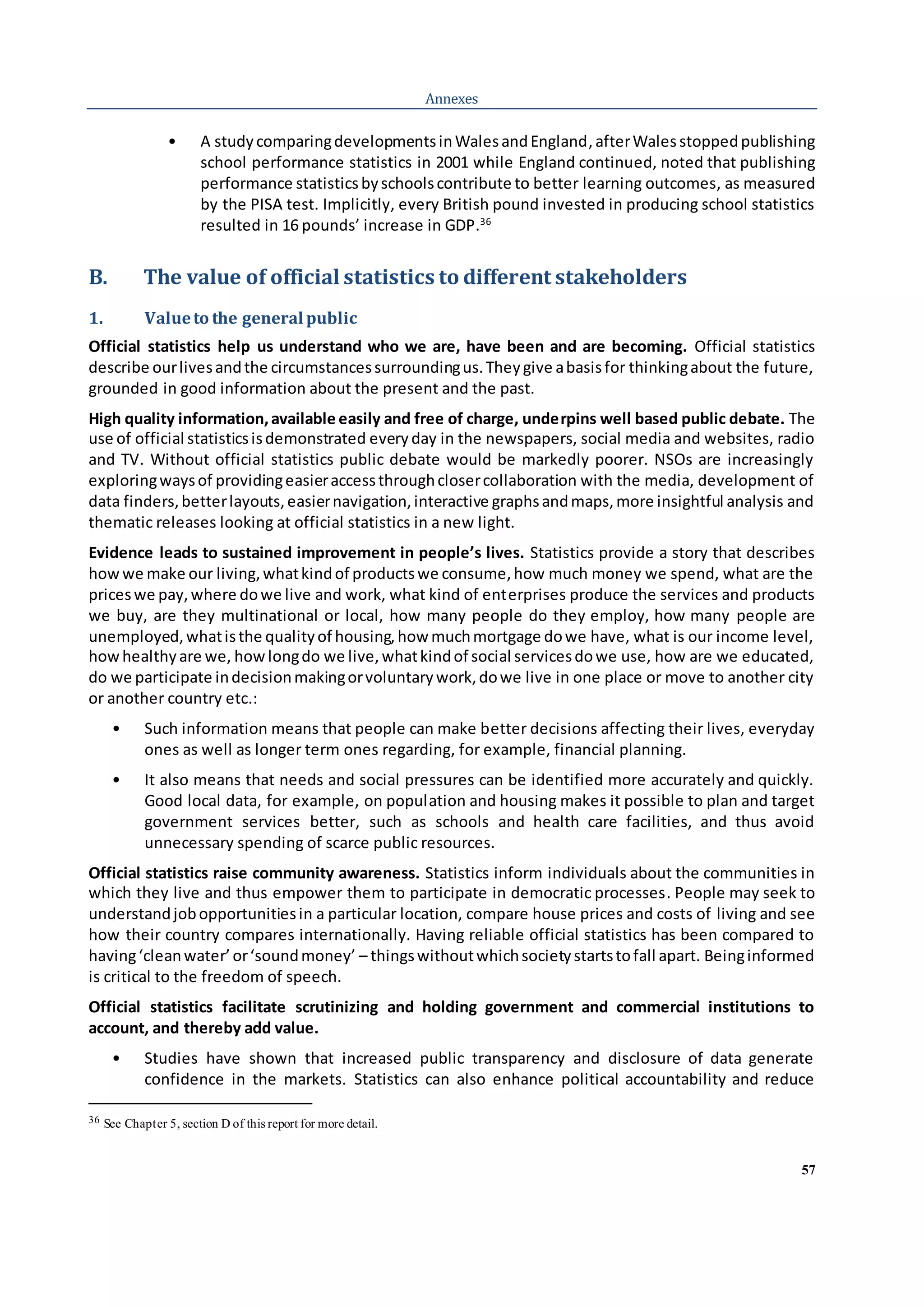 57
Annexes
• A studycomparingdevelopmentsinWalesandEngland,afterWales stoppedpublishing
school performance statistics in 2001 while England continued, noted that publishing
performance statistics byschoolscontribute to better learning outcomes, as measured
by the PISA test. Implicitly, every British pound invested in producing school statistics
resulted in 16 pounds’ increase in GDP.36
B. The value of official statistics to different stakeholders
1. Valueto the general public
Official statistics help us understand who we are, have been and are becoming. Official statistics
describe ourlivesandthe circumstancessurroundingus.Theygive abasisfor thinkingabout the future,
grounded in good information about the present and the past.
High quality information,available easily and free of charge, underpins well based public debate. The
use of official statisticsisdemonstrated every day in the newspapers, social media and websites, radio
and TV. Without official statistics public debate would be markedly poorer. NSOs are increasingly
exploringwaysof providingeasieraccessthroughclosercollaboration with the media, development of
data finders,betterlayouts,easiernavigation,interactive graphsandmaps,more insightful analysis and
thematic releases looking at official statistics in a new light.
Evidence leads to sustained improvement in people’s lives. Statistics provide a story that describes
howwe make our living,whatkindof productswe consume,how much money we spend, what are the
priceswe pay,where dowe live and work, what kind of enterprises produce the services and products
we buy, are they multinational or local, how many people do they employ, how many people are
unemployed,whatisthe qualityof housing,how muchmortgage dowe have, what is our income level,
howhealthyare we, howlongdo we live,whatkindof social servicesdowe use, how are we educated,
do we participate indecisionmakingorvoluntarywork,dowe live in one place or move to another city
or another country etc.:
• Such information means that people can make better decisions affecting their lives, everyday
ones as well as longer term ones regarding, for example, financial planning.
• It also means that needs and social pressures can be identified more accurately and quickly.
Good local data, for example, on population and housing makes it possible to plan and target
government services better, such as schools and health care facilities, and thus avoid
unnecessary spending of scarce public resources.
Official statistics raise community awareness. Statistics inform individuals about the communities in
which they live and thus empower them to participate in democratic processes. People may seek to
understandjobopportunitiesin a particular location, compare house prices and costs of living and see
how their country compares internationally. Having reliable official statistics has been compared to
having‘cleanwater’or‘soundmoney’ – thingswithoutwhichsocietystartstofall apart. Beinginformed
is critical to the freedom of speech.
Official statistics facilitate scrutinizing and holding government and commercial institutions to
account, and thereby add value.
• Studies have shown that increased public transparency and disclosure of data generate
confidence in the markets. Statistics can also enhance political accountability and reduce
36 See Chapter 5, section D of this report for more detail.
 