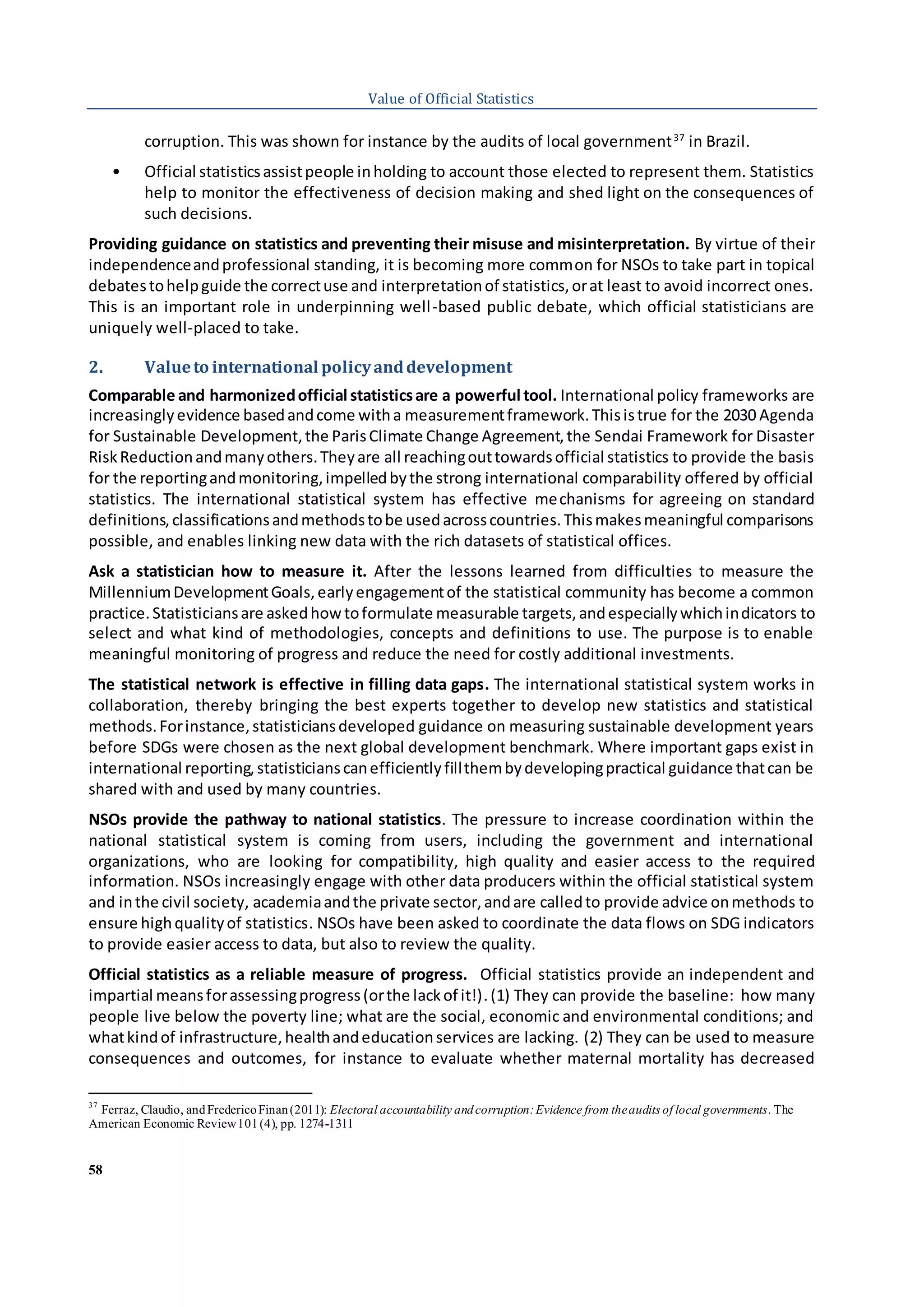 58
Value of Official Statistics
corruption. This was shown for instance by the audits of local government37
in Brazil.
• Official statisticsassistpeople inholding to account those elected to represent them. Statistics
help to monitor the effectiveness of decision making and shed light on the consequences of
such decisions.
Providing guidance on statistics and preventing their misuse and misinterpretation. By virtue of their
independenceandprofessional standing, it is becoming more common for NSOs to take part in topical
debatestohelpguide the correctuse and interpretationof statistics,orat least to avoid incorrect ones.
This is an important role in underpinning well-based public debate, which official statisticians are
uniquely well-placed to take.
2. Valueto international policyanddevelopment
Comparable and harmonizedofficial statisticsare a powerful tool. International policy frameworks are
increasinglyevidence basedandcome witha measurementframework.Thisistrue for the 2030 Agenda
for Sustainable Development,the ParisClimate Change Agreement,the Sendai Framework for Disaster
RiskReductionandmanyothers.Theyare all reachingouttowardsofficial statistics to provide the basis
for the reportingandmonitoring,impelledbythe strong international comparability offered by official
statistics. The international statistical system has effective mechanisms for agreeing on standard
definitions,classificationsandmethodstobe usedacrosscountries.Thismakesmeaningful comparisons
possible, and enables linking new data with the rich datasets of statistical offices.
Ask a statistician how to measure it. After the lessons learned from difficulties to measure the
MillenniumDevelopmentGoals,earlyengagementof the statistical community has become a common
practice.Statisticiansare askedhowtoformulate measurable targets,andespeciallywhichindicators to
select and what kind of methodologies, concepts and definitions to use. The purpose is to enable
meaningful monitoring of progress and reduce the need for costly additional investments.
The statistical network is effective in filling data gaps. The international statistical system works in
collaboration, thereby bringing the best experts together to develop new statistics and statistical
methods.Forinstance,statisticiansdeveloped guidance on measuring sustainable development years
before SDGs were chosen as the next global development benchmark. Where important gaps exist in
international reporting,statisticianscanefficientlyfillthembydevelopingpractical guidance thatcan be
shared with and used by many countries.
NSOs provide the pathway to national statistics. The pressure to increase coordination within the
national statistical system is coming from users, including the government and international
organizations, who are looking for compatibility, high quality and easier access to the required
information. NSOs increasingly engage with other data producers within the official statistical system
and inthe civil society, academiaandthe private sector,andare calledto provide advice onmethods to
ensure highqualityof statistics. NSOs have been asked to coordinate the data flows on SDG indicators
to provide easier access to data, but also to review the quality.
Official statistics as a reliable measure of progress. Official statistics provide an independent and
impartial meansforassessingprogress(orthe lackof it!).(1) They can provide the baseline: how many
people live below the poverty line; what are the social, economic and environmental conditions; and
whatkindof infrastructure,healthandeducationservices are lacking. (2) They can be used to measure
consequences and outcomes, for instance to evaluate whether maternal mortality has decreased
37
Ferraz, Claudio, andFredericoFinan(2011): Electoral accountability andcorruption:Evidence from theaudits of local governments. The
American Economic Review101(4), pp. 1274-1311
 