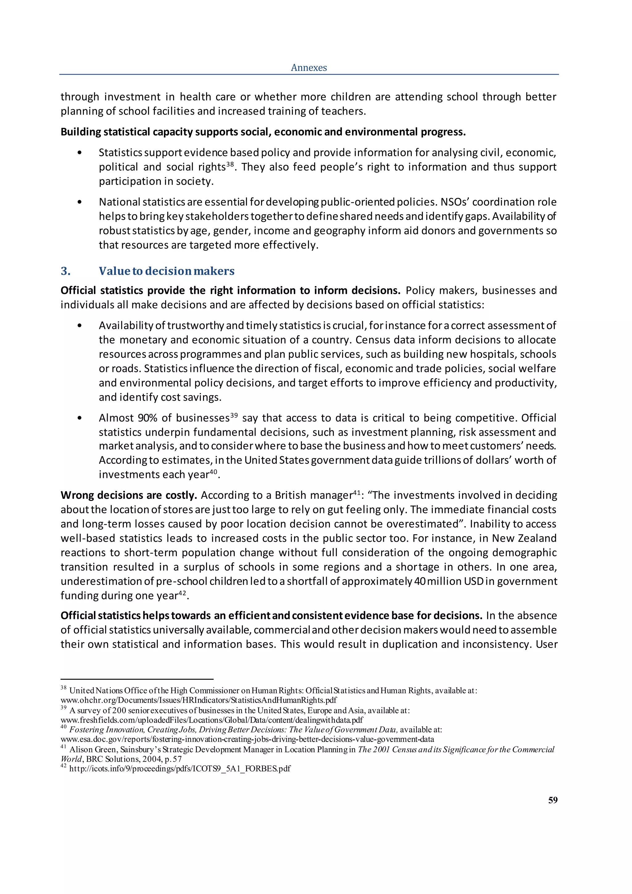 59
Annexes
through investment in health care or whether more children are attending school through better
planning of school facilities and increased training of teachers.
Building statistical capacity supports social, economic and environmental progress.
• Statisticssupportevidence basedpolicy and provide information for analysing civil, economic,
political and social rights38
. They also feed people’s right to information and thus support
participation in society.
• National statisticsare essential fordevelopingpublic-orientedpolicies. NSOs’ coordination role
helpstobringkeystakeholderstogethertodefinesharedneedsandidentifygaps.Availabilityof
robuststatisticsbyage, gender, income and geography inform aid donors and governments so
that resources are targeted more effectively.
3. Valueto decisionmakers
Official statistics provide the right information to inform decisions. Policy makers, businesses and
individuals all make decisions and are affected by decisions based on official statistics:
• Availabilityof trustworthyandtimelystatisticsiscrucial,forinstance foracorrect assessmentof
the monetary and economic situation of a country. Census data inform decisions to allocate
resourcesacrossprogrammesand plan public services, such as building new hospitals, schools
or roads. Statisticsinfluence the direction of fiscal, economic and trade policies, social welfare
and environmental policy decisions, and target efforts to improve efficiency and productivity,
and identify cost savings.
• Almost 90% of businesses39
say that access to data is critical to being competitive. Official
statistics underpin fundamental decisions, such as investment planning, risk assessment and
marketanalysis,andtoconsiderwhere tobase the businessandhow tomeetcustomers’needs.
Accordingto estimates,inthe UnitedStatesgovernmentdataguide trillionsof dollars’ worth of
investments each year40
.
Wrong decisions are costly. According to a British manager41
: “The investments involved in deciding
aboutthe locationof storesare justtoo large to rely on gut feeling only. The immediate financial costs
and long-term losses caused by poor location decision cannot be overestimated”. Inability to access
well-based statistics leads to increased costs in the public sector too. For instance, in New Zealand
reactions to short-term population change without full consideration of the ongoing demographic
transition resulted in a surplus of schools in some regions and a shortage in others. In one area,
underestimationof pre-school childrenledtoashortfall of approximately40million USDin government
funding during one year42
.
Official statisticshelpstowards an efficientandconsistentevidence base for decisions. In the absence
of official statisticsuniversallyavailable,commercialandotherdecisionmakerswouldneedtoassemble
their own statistical and information bases. This would result in duplication and inconsistency. User
38
UnitedNations Office ofthe High Commissioner onHumanRights: OfficialStatistics andHuman Rights, available at:
www.ohchr.org/Documents/Issues/HRIndicators/StatisticsAndHumanRights.pdf
39
A survey of 200 seniorexecutives of businesses in the UnitedStates, Europe andAsia, available at:
www.freshfields.com/uploadedFiles/Locations/Global/Data/content/dealingwithdata.pdf
40
Fostering Innovation, CreatingJobs, DrivingBetter Decisions: The Valueof Government Data, available at:
www.esa.doc.gov/reports/fostering-innovation-creating-jobs-driving-better-decisions-value-government-data
41
Alison Green, Sainsbury’s Strategic Development Manager in Location Planningin The 2001 Census andits Significance for the Commercial
World, BRC Solutions, 2004, p.57
42
http://icots.info/9/proceedings/pdfs/ICOTS9_5A1_FORBES.pdf
 