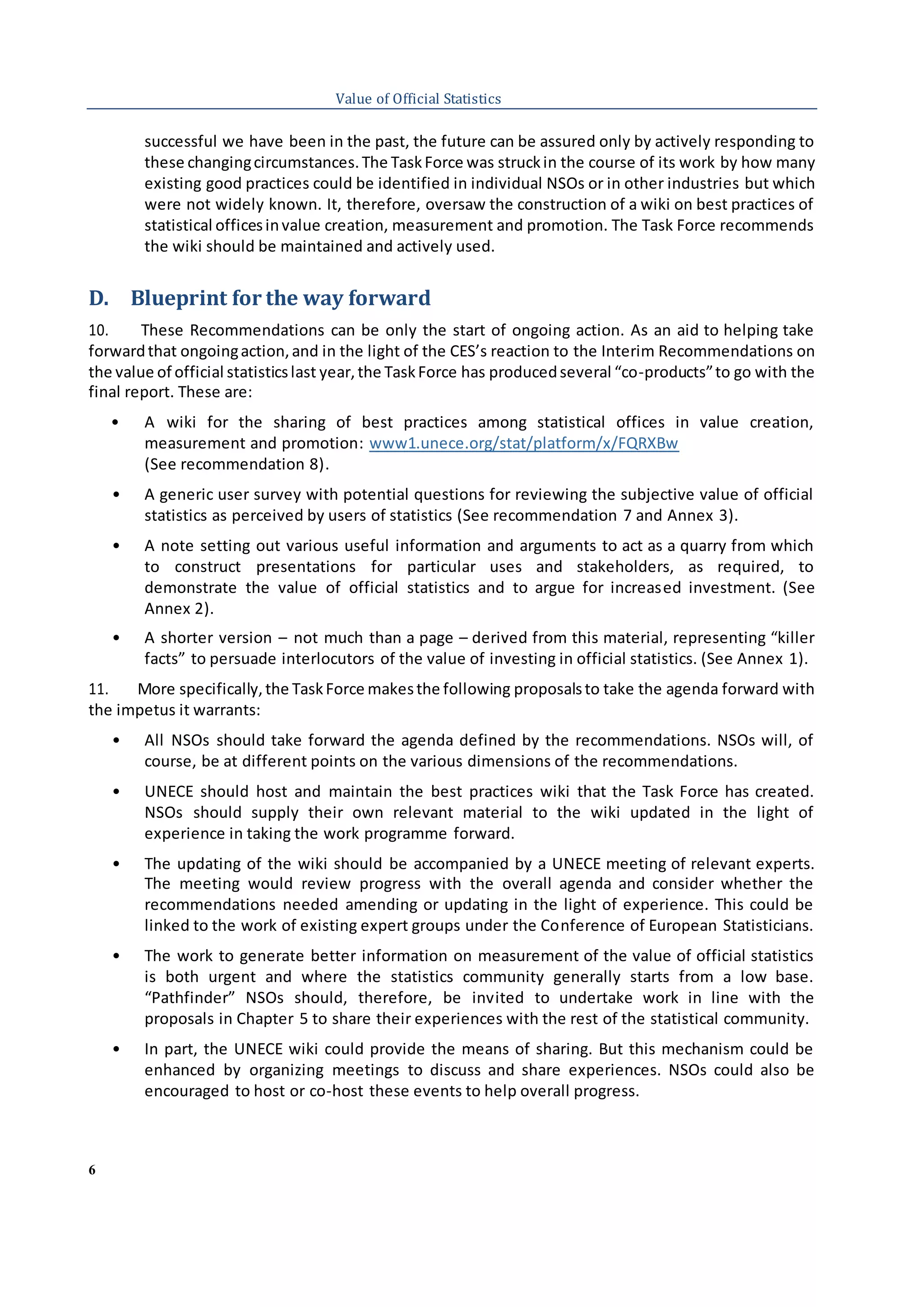6
Value of Official Statistics
successful we have been in the past, the future can be assured only by actively responding to
these changingcircumstances.The TaskForce was struckin the course of its work by how many
existing good practices could be identified in individual NSOs or in other industries but which
were not widely known. It, therefore, oversaw the construction of a wiki on best practices of
statistical officesinvalue creation, measurement and promotion. The Task Force recommends
the wiki should be maintained and actively used.
D. Blueprint for the way forward
10. These Recommendations can be only the start of ongoing action. As an aid to helping take
forwardthat ongoingaction,and in the light of the CES’s reaction to the Interim Recommendations on
the value of official statisticslast year,the TaskForce has producedseveral “co-products”to go with the
final report. These are:
• A wiki for the sharing of best practices among statistical offices in value creation,
measurement and promotion: www1.unece.org/stat/platform/x/FQRXBw
(See recommendation 8).
• A generic user survey with potential questions for reviewing the subjective value of official
statistics as perceived by users of statistics (See recommendation 7 and Annex 3).
• A note setting out various useful information and arguments to act as a quarry from which
to construct presentations for particular uses and stakeholders, as required, to
demonstrate the value of official statistics and to argue for increased investment. (See
Annex 2).
• A shorter version – not much than a page – derived from this material, representing “killer
facts” to persuade interlocutors of the value of investing in official statistics. (See Annex 1).
11. More specifically,the TaskForce makesthe following proposalsto take the agenda forward with
the impetus it warrants:
• All NSOs should take forward the agenda defined by the recommendations. NSOs will, of
course, be at different points on the various dimensions of the recommendations.
• UNECE should host and maintain the best practices wiki that the Task Force has created.
NSOs should supply their own relevant material to the wiki updated in the light of
experience in taking the work programme forward.
• The updating of the wiki should be accompanied by a UNECE meeting of relevant experts.
The meeting would review progress with the overall agenda and consider whether the
recommendations needed amending or updating in the light of experience. This could be
linked to the work of existing expert groups under the Conference of European Statisticians.
• The work to generate better information on measurement of the value of official statistics
is both urgent and where the statistics community generally starts from a low base.
“Pathfinder” NSOs should, therefore, be invited to undertake work in line with the
proposals in Chapter 5 to share their experiences with the rest of the statistical community.
• In part, the UNECE wiki could provide the means of sharing. But this mechanism could be
enhanced by organizing meetings to discuss and share experiences. NSOs could also be
encouraged to host or co-host these events to help overall progress.
 