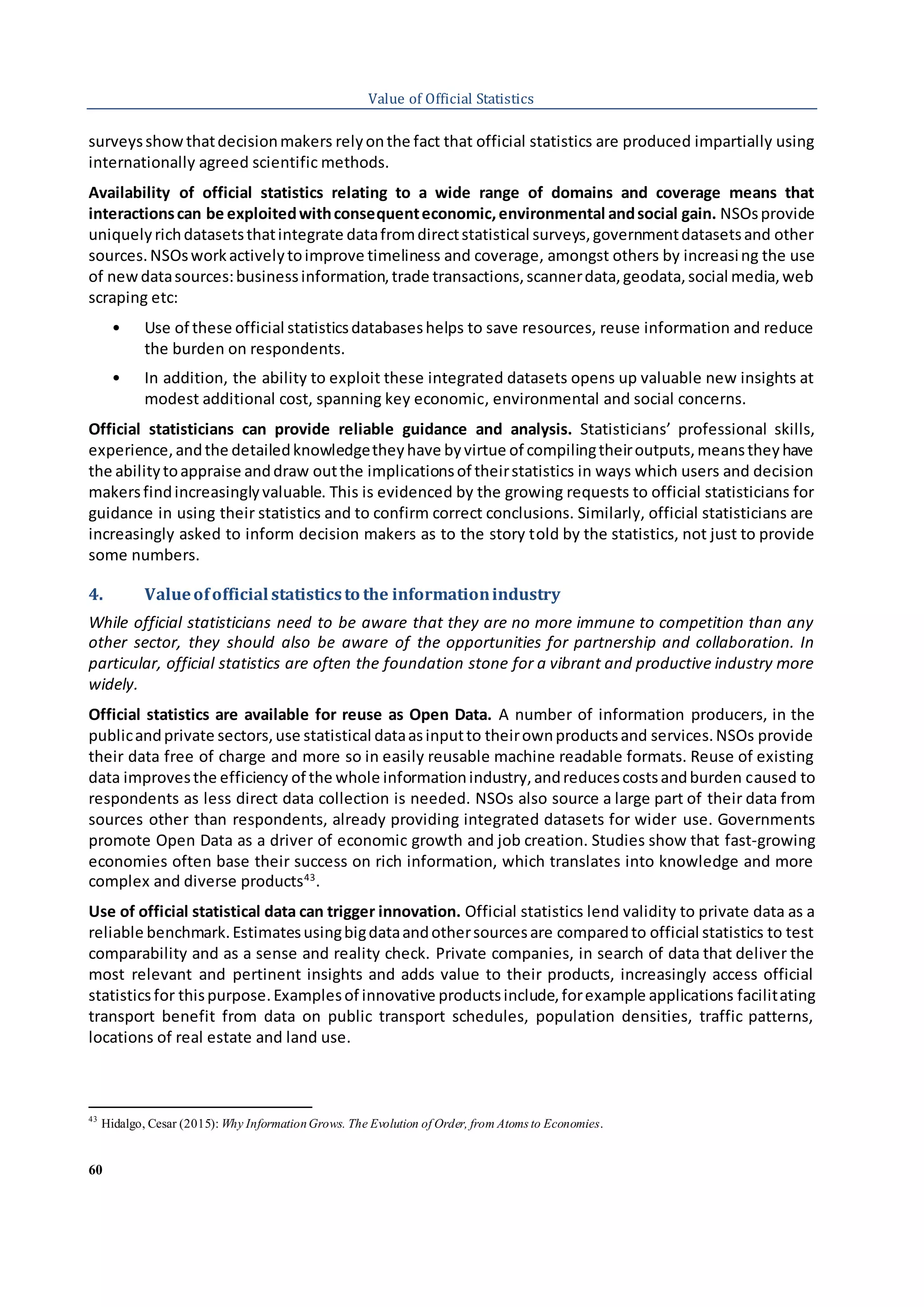 60
Value of Official Statistics
surveysshowthatdecisionmakers relyonthe fact that official statistics are produced impartially using
internationally agreed scientific methods.
Availability of official statistics relating to a wide range of domains and coverage means that
interactionscan be exploitedwithconsequenteconomic,environmental andsocial gain. NSOsprovide
uniquelyrichdatasetsthatintegrate datafromdirectstatistical surveys,governmentdatasetsand other
sources.NSOsworkactivelytoimprove timeliness and coverage, amongst others by increasing the use
of newdatasources:businessinformation,trade transactions,scannerdata,geodata,social media,web
scraping etc:
• Use of these official statisticsdatabaseshelps to save resources, reuse information and reduce
the burden on respondents.
• In addition, the ability to exploit these integrated datasets opens up valuable new insights at
modest additional cost, spanning key economic, environmental and social concerns.
Official statisticians can provide reliable guidance and analysis. Statisticians’ professional skills,
experience,andthe detailedknowledgetheyhave byvirtue of compilingtheiroutputs,meanstheyhave
the abilitytoappraise anddraw outthe implicationsof theirstatistics in ways which users and decision
makersfindincreasinglyvaluable. This is evidenced by the growing requests to official statisticians for
guidance in using their statistics and to confirm correct conclusions. Similarly, official statisticians are
increasingly asked to inform decision makers as to the story told by the statistics, not just to provide
some numbers.
4. Valueofofficial statisticsto the informationindustry
While official statisticians need to be aware that they are no more immune to competition than any
other sector, they should also be aware of the opportunities for partnership and collaboration. In
particular, official statistics are often the foundation stone for a vibrant and productive industry more
widely.
Official statistics are available for reuse as Open Data. A number of information producers, in the
publicandprivate sectors,use statistical dataasinputto theirownproductsand services.NSOs provide
their data free of charge and more so in easily reusable machine readable formats. Reuse of existing
data improvesthe efficiency of the whole informationindustry,andreducescostsandburden caused to
respondents as less direct data collection is needed. NSOs also source a large part of their data from
sources other than respondents, already providing integrated datasets for wider use. Governments
promote Open Data as a driver of economic growth and job creation. Studies show that fast-growing
economies often base their success on rich information, which translates into knowledge and more
complex and diverse products43
.
Use of official statistical data can trigger innovation. Official statistics lend validity to private data as a
reliable benchmark.Estimatesusingbigdataandothersourcesare comparedto official statistics to test
comparability and as a sense and reality check. Private companies, in search of data that deliver the
most relevant and pertinent insights and adds value to their products, increasingly access official
statistics for thispurpose.Examplesof innovative productsinclude,forexample applications facilitating
transport benefit from data on public transport schedules, population densities, traffic patterns,
locations of real estate and land use.
43
Hidalgo, Cesar (2015): Why InformationGrows. The Evolution of Order, from Atoms to Economies.
 