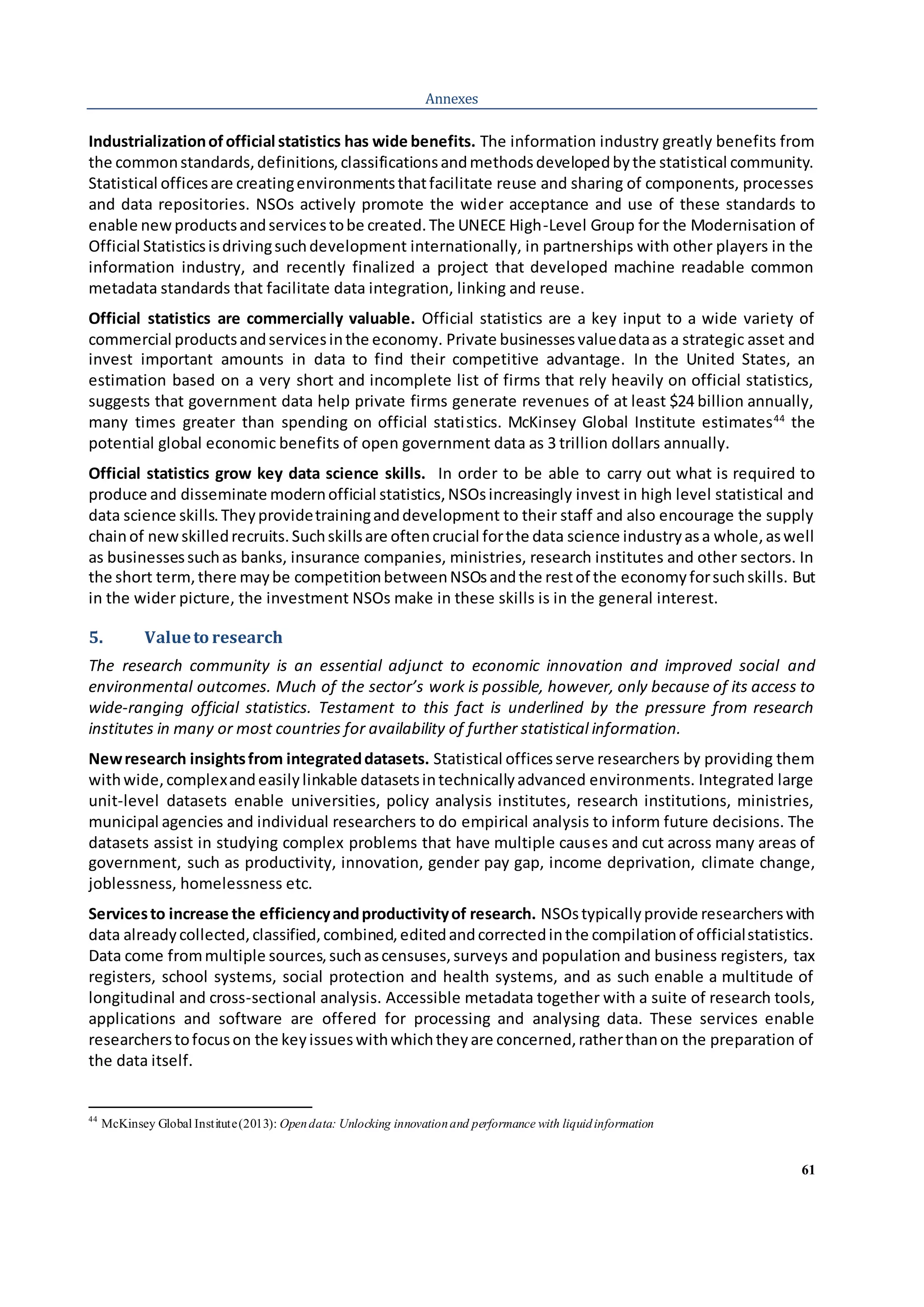 61
Annexes
Industrializationofofficial statistics has wide benefits. The information industry greatly benefits from
the commonstandards,definitions,classificationsandmethodsdevelopedbythe statistical community.
Statistical officesare creatingenvironmentsthatfacilitate reuse and sharing of components, processes
and data repositories. NSOs actively promote the wider acceptance and use of these standards to
enable newproductsandservicestobe created.The UNECE High-Level Group for the Modernisation of
Official Statisticsisdrivingsuchdevelopment internationally, in partnerships with other players in the
information industry, and recently finalized a project that developed machine readable common
metadata standards that facilitate data integration, linking and reuse.
Official statistics are commercially valuable. Official statistics are a key input to a wide variety of
commercial productsandservicesinthe economy. Private businessesvaluedataas a strategic asset and
invest important amounts in data to find their competitive advantage. In the United States, an
estimation based on a very short and incomplete list of firms that rely heavily on official statistics,
suggests that government data help private firms generate revenues of at least $24 billion annually,
many times greater than spending on official statistics. McKinsey Global Institute estimates44
the
potential global economic benefits of open government data as 3 trillion dollars annually.
Official statistics grow key data science skills. In order to be able to carry out what is required to
produce and disseminate modernofficial statistics,NSOsincreasingly invest in high level statistical and
data science skills.Theyprovidetraininganddevelopment to their staff and also encourage the supply
chainof newskilledrecruits.Suchskillsare oftencrucial forthe data science industryasa whole,aswell
as businessessuchas banks, insurance companies, ministries, research institutes and other sectors. In
the short term,there maybe competitionbetweenNSOsandthe restof the economyforsuchskills. But
in the wider picture, the investment NSOs make in these skills is in the general interest.
5. Valueto research
The research community is an essential adjunct to economic innovation and improved social and
environmental outcomes. Much of the sector’s work is possible, however, only because of its access to
wide-ranging official statistics. Testament to this fact is underlined by the pressure from research
institutes in many or most countries for availability of further statistical information.
Newresearch insightsfrom integrateddatasets. Statistical officesserve researchers by providing them
withwide,complexandeasilylinkable datasetsintechnicallyadvanced environments. Integrated large
unit-level datasets enable universities, policy analysis institutes, research institutions, ministries,
municipal agencies and individual researchers to do empirical analysis to inform future decisions. The
datasets assist in studying complex problems that have multiple causes and cut across many areas of
government, such as productivity, innovation, gender pay gap, income deprivation, climate change,
joblessness, homelessness etc.
Servicesto increase the efficiencyandproductivityof research. NSOstypicallyprovide researcherswith
data alreadycollected,classified,combined,editedandcorrectedinthe compilationof officialstatistics.
Data come frommultiple sources,suchascensuses,surveys and population and business registers, tax
registers, school systems, social protection and health systems, and as such enable a multitude of
longitudinal and cross-sectional analysis. Accessible metadata together with a suite of research tools,
applications and software are offered for processing and analysing data. These services enable
researcherstofocuson the keyissueswithwhichtheyare concerned,ratherthanon the preparation of
the data itself.
44
McKinsey Global Institute(2013): Opendata: Unlocking innovationand performance with liquidinformation
 