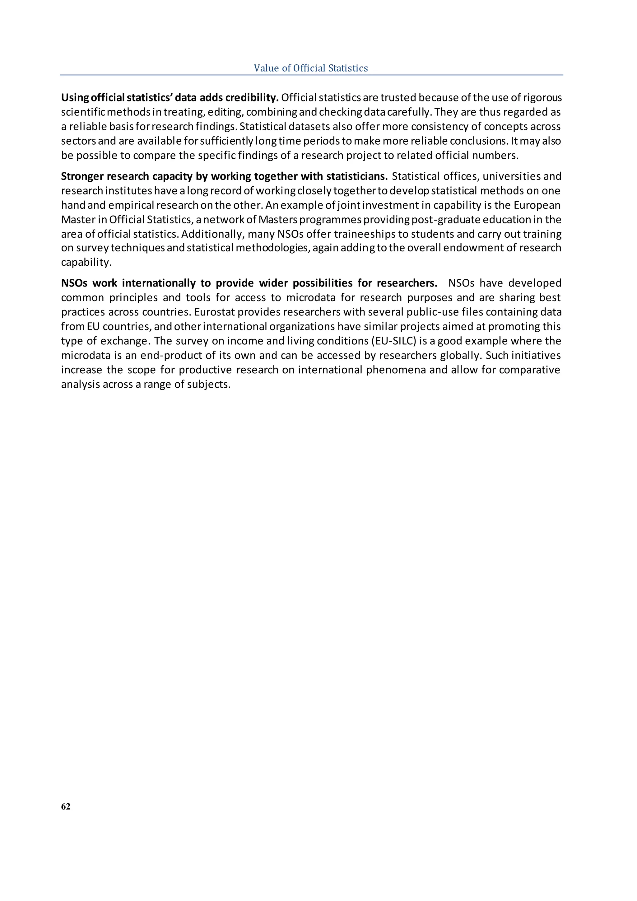 62
Value of Official Statistics
Usingofficial statistics’data adds credibility. Official statisticsare trusted because of the use of rigorous
scientificmethodsintreating,editing,combiningandcheckingdatacarefully.They are thus regarded as
a reliable basisforresearchfindings.Statistical datasets also offer more consistency of concepts across
sectorsand are available forsufficientlylongtime periodstomake more reliable conclusions.Itmayalso
be possible to compare the specific findings of a research project to related official numbers.
Stronger research capacity by working together with statisticians. Statistical offices, universities and
researchinstituteshave alongrecordof workingcloselytogethertodevelopstatistical methods on one
handand empirical researchonthe other.Anexample of jointinvestment in capability is the European
Master inOfficial Statistics,anetworkof Mastersprogrammesprovidingpost-graduate educationin the
area of official statistics.Additionally, many NSOs offer traineeships to students and carry out training
on surveytechniquesandstatistical methodologies,againaddingtothe overall endowment of research
capability.
NSOs work internationally to provide wider possibilities for researchers. NSOs have developed
common principles and tools for access to microdata for research purposes and are sharing best
practices across countries. Eurostat provides researchers with several public-use files containing data
fromEU countries,andotherinternational organizations have similar projects aimed at promoting this
type of exchange. The survey on income and living conditions (EU-SILC) is a good example where the
microdata is an end-product of its own and can be accessed by researchers globally. Such initiatives
increase the scope for productive research on international phenomena and allow for comparative
analysis across a range of subjects.
 