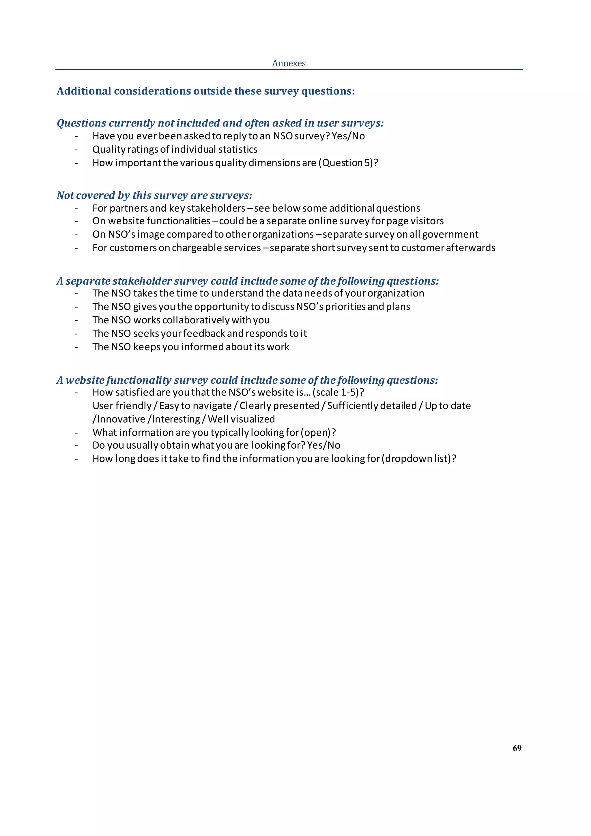 69
Annexes
Additional considerations outside these survey questions:
Questions currently not included and often asked in user surveys:
- Have you everbeenaskedtoreplytoan NSOsurvey?Yes/No
- Qualityratingsof individual statistics
- How importantthe variousqualitydimensionsare (Question5)?
Not covered by this survey are surveys:
- For partnersand keystakeholders –see below some additionalquestions
- On website functionalities –couldbe a separate online surveyforpage visitors
- On NSO’simage comparedtootherorganizations –separate surveyonall government
- For customersonchargeable services –separate shortsurveysenttocustomerafterwards
A separate stakeholder survey could include some of the following questions:
- The NSO takesthe time to understandthe dataneedsof yourorganization
- The NSO givesyouthe opportunitytodiscussNSO’sprioritiesandplans
- The NSO workscollaborativelywithyou
- The NSO seeksyourfeedbackandrespondstoit
- The NSO keepsyou informedaboutitswork
A website functionality survey could include some of the following questions:
- How satisfiedare youthatthe NSO’swebsite is…(scale 1-5)?
User friendly/Easyto navigate /Clearlypresented/Sufficientlydetailed/Upto date
/Innovative /Interesting/Well visualized
- What informationare youtypicallylookingfor(open)?
- Do youusuallyobtainwhatyouare lookingfor?Yes/No
- How longdoesittake to findthe informationyouare lookingfor(dropdownlist)?
 
