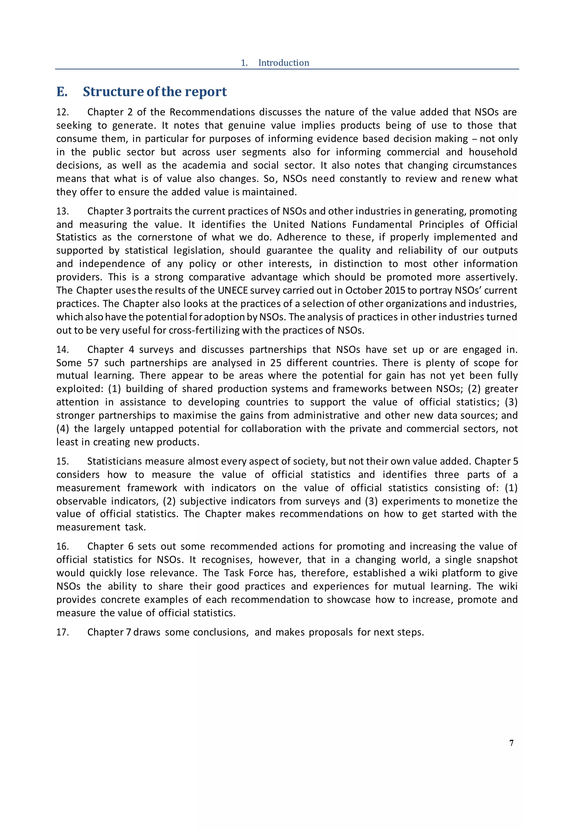 7
1. Introduction
E. Structure ofthe report
12. Chapter 2 of the Recommendations discusses the nature of the value added that NSOs are
seeking to generate. It notes that genuine value implies products being of use to those that
consume them, in particular for purposes of informing evidence based decision making – not only
in the public sector but across user segments also for informing commercial and household
decisions, as well as the academia and social sector. It also notes that changing circumstances
means that what is of value also changes. So, NSOs need constantly to review and renew what
they offer to ensure the added value is maintained.
13. Chapter 3 portraits the current practices of NSOs and other industries in generating, promoting
and measuring the value. It identifies the United Nations Fundamental Principles of Official
Statistics as the cornerstone of what we do. Adherence to these, if properly implemented and
supported by statistical legislation, should guarantee the quality and reliability of our outputs
and independence of any policy or other interests, in distinction to most other information
providers. This is a strong comparative advantage which should be promoted more assertively.
The Chapter usesthe results of the UNECE survey carried out in October 2015 to portray NSOs’ current
practices. The Chapter also looks at the practices of a selection of other organizations and industries,
whichalsohave the potential foradoptionbyNSOs. The analysis of practices in other industries turned
out to be very useful for cross-fertilizing with the practices of NSOs.
14. Chapter 4 surveys and discusses partnerships that NSOs have set up or are engaged in.
Some 57 such partnerships are analysed in 25 different countries. There is plenty of scope for
mutual learning. There appear to be areas where the potential for gain has not yet been fully
exploited: (1) building of shared production systems and frameworks between NSOs; (2) greater
attention in assistance to developing countries to support the value of official statistics; (3)
stronger partnerships to maximise the gains from administrative and other new data sources; and
(4) the largely untapped potential for collaboration with the private and commercial sectors, not
least in creating new products.
15. Statisticians measure almost every aspect of society, but not their own value added. Chapter 5
considers how to measure the value of official statistics and identifies three parts of a
measurement framework with indicators on the value of official statistics consisting of: (1)
observable indicators, (2) subjective indicators from surveys and (3) experiments to monetize the
value of official statistics. The Chapter makes recommendations on how to get started with the
measurement task.
16. Chapter 6 sets out some recommended actions for promoting and increasing the value of
official statistics for NSOs. It recognises, however, that in a changing world, a single snapshot
would quickly lose relevance. The Task Force has, therefore, established a wiki platform to give
NSOs the ability to share their good practices and experiences for mutual learning. The wiki
provides concrete examples of each recommendation to showcase how to increase, promote and
measure the value of official statistics.
17. Chapter 7 draws some conclusions, and makes proposals for next steps.
 