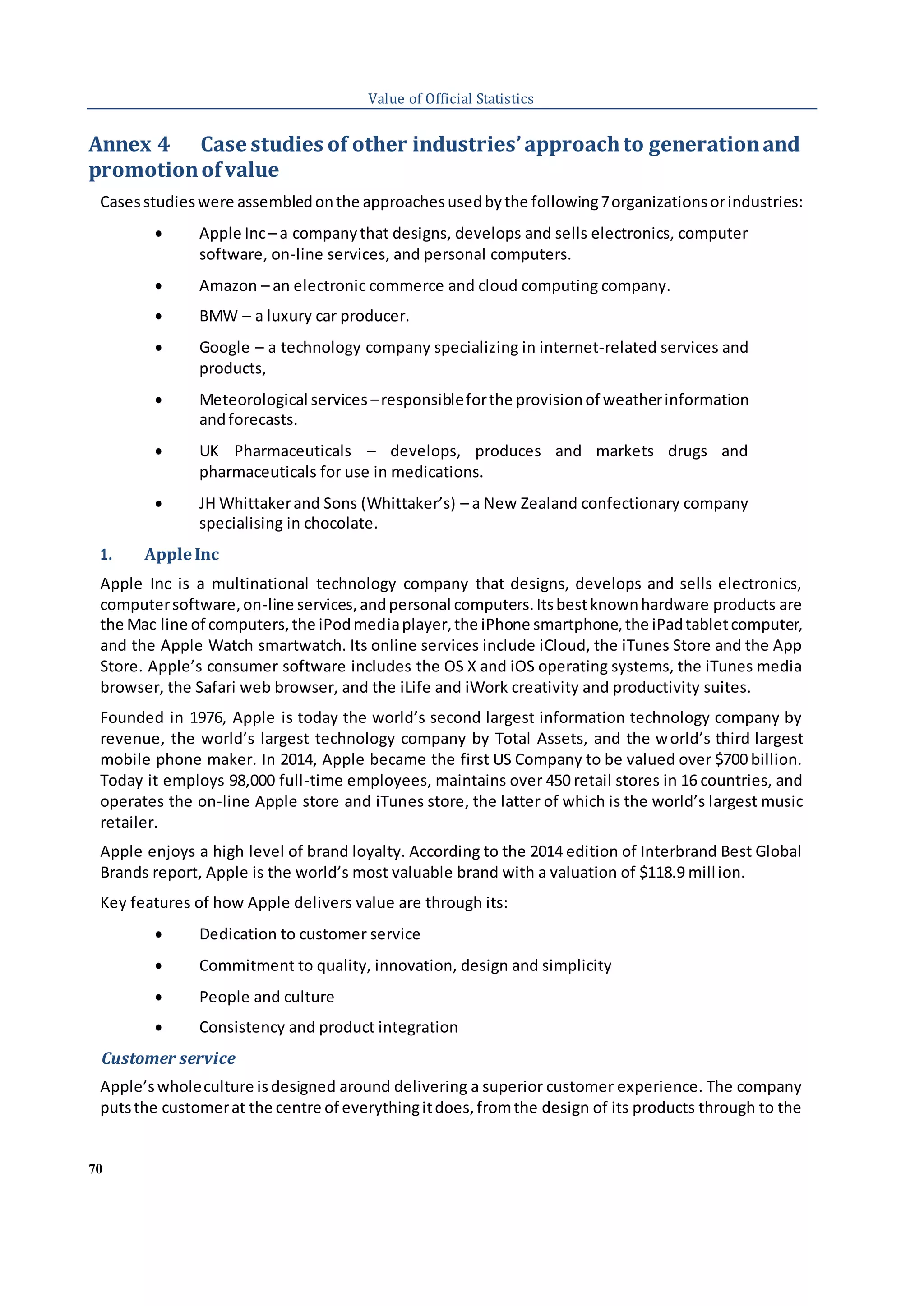 70
Value of Official Statistics
Annex 4 Case studies of other industries’approachto generationand
promotionofvalue
Casesstudieswere assembledonthe approachesusedbythe following7organizationsorindustries:
 Apple Inc– a companythat designs, develops and sells electronics, computer
software, on-line services, and personal computers.
 Amazon – an electronic commerce and cloud computing company.
 BMW – a luxury car producer.
 Google – a technology company specializing in internet-related services and
products,
 Meteorological services –responsibleforthe provisionof weatherinformation
andforecasts.
 UK Pharmaceuticals – develops, produces and markets drugs and
pharmaceuticals for use in medications.
 JH Whittakerand Sons (Whittaker’s) – a New Zealand confectionary company
specialising in chocolate.
1. AppleInc
Apple Inc is a multinational technology company that designs, develops and sells electronics,
computersoftware,on-line services,andpersonal computers.Itsbestknownhardware products are
the Mac line of computers,the iPodmediaplayer,the iPhone smartphone,the iPadtabletcomputer,
and the Apple Watch smartwatch. Its online services include iCloud, the iTunes Store and the App
Store. Apple’s consumer software includes the OS X and iOS operating systems, the iTunes media
browser, the Safari web browser, and the iLife and iWork creativity and productivity suites.
Founded in 1976, Apple is today the world’s second largest information technology company by
revenue, the world’s largest technology company by Total Assets, and the world’s third largest
mobile phone maker. In 2014, Apple became the first US Company to be valued over $700 billion.
Today it employs 98,000 full-time employees, maintains over 450 retail stores in 16 countries, and
operates the on-line Apple store and iTunes store, the latter of which is the world’s largest music
retailer.
Apple enjoys a high level of brand loyalty. According to the 2014 edition of Interbrand Best Global
Brands report, Apple is the world’s most valuable brand with a valuation of $118.9 million.
Key features of how Apple delivers value are through its:
 Dedication to customer service
 Commitment to quality, innovation, design and simplicity
 People and culture
 Consistency and product integration
Customer service
Apple’swholeculture isdesigned around delivering a superior customer experience. The company
putsthe customerat the centre of everythingitdoes,fromthe design of its products through to the
 