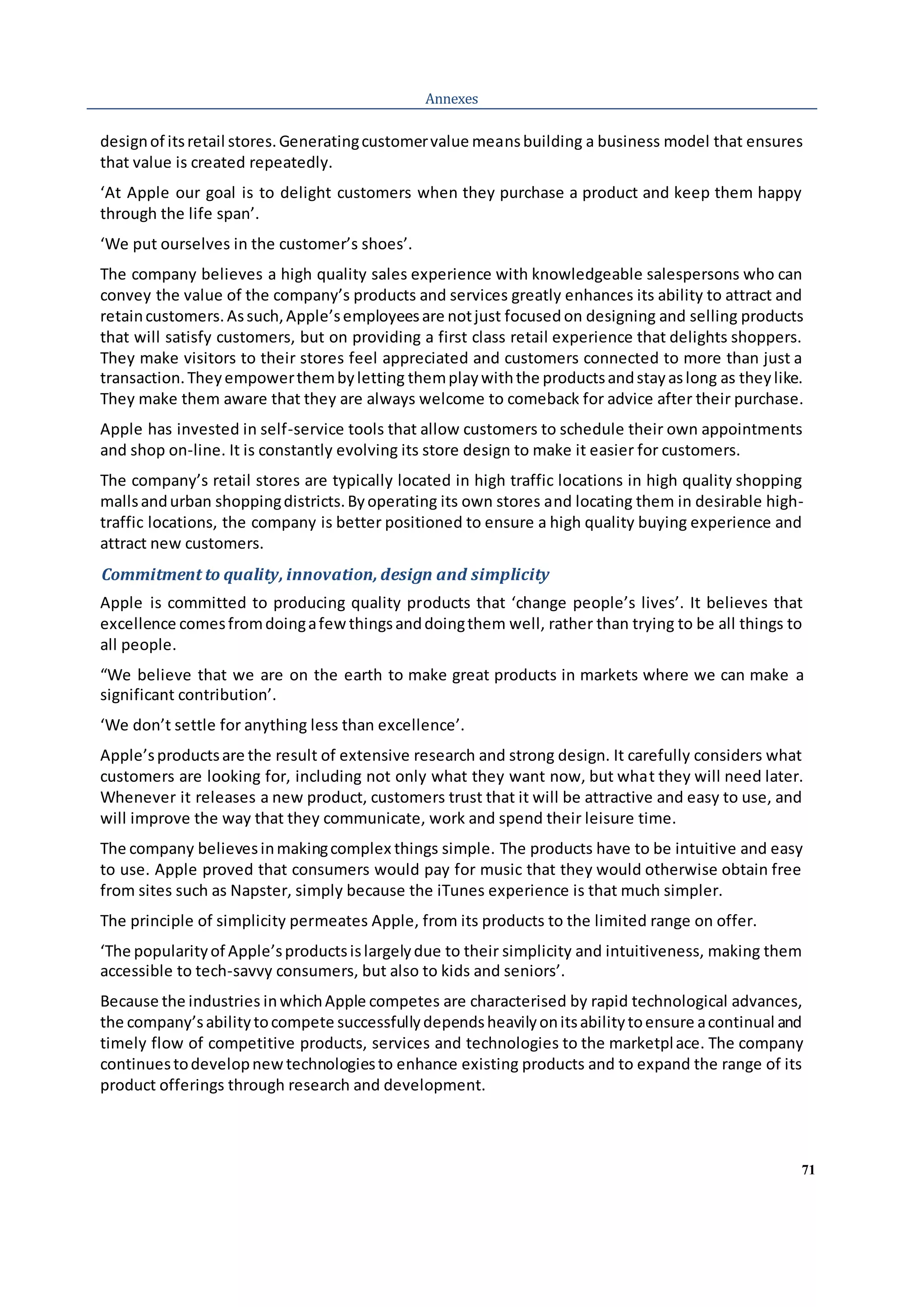 71
Annexes
designof itsretail stores.Generatingcustomervalue meansbuilding a business model that ensures
that value is created repeatedly.
‘At Apple our goal is to delight customers when they purchase a product and keep them happy
through the life span’.
‘We put ourselves in the customer’s shoes’.
The company believes a high quality sales experience with knowledgeable salespersons who can
convey the value of the company’s products and services greatly enhances its ability to attract and
retaincustomers.Assuch,Apple’semployeesare notjust focused on designing and selling products
that will satisfy customers, but on providing a first class retail experience that delights shoppers.
They make visitors to their stores feel appreciated and customers connected to more than just a
transaction.Theyempowerthembyletting themplaywiththe productsandstayaslong as theylike.
They make them aware that they are always welcome to comeback for advice after their purchase.
Apple has invested in self-service tools that allow customers to schedule their own appointments
and shop on-line. It is constantly evolving its store design to make it easier for customers.
The company’s retail stores are typically located in high traffic locations in high quality shopping
mallsandurban shoppingdistricts.Byoperating its own stores and locating them in desirable high-
traffic locations, the company is better positioned to ensure a high quality buying experience and
attract new customers.
Commitment to quality, innovation, design and simplicity
Apple is committed to producing quality products that ‘change people’s lives’. It believes that
excellence comesfromdoingafewthingsanddoingthem well, rather than trying to be all things to
all people.
“We believe that we are on the earth to make great products in markets where we can make a
significant contribution’.
‘We don’t settle for anything less than excellence’.
Apple’sproductsare the result of extensive research and strong design. It carefully considers what
customers are looking for, including not only what they want now, but what they will need later.
Whenever it releases a new product, customers trust that it will be attractive and easy to use, and
will improve the way that they communicate, work and spend their leisure time.
The company believesinmakingcomplex things simple. The products have to be intuitive and easy
to use. Apple proved that consumers would pay for music that they would otherwise obtain free
from sites such as Napster, simply because the iTunes experience is that much simpler.
The principle of simplicity permeates Apple, from its products to the limited range on offer.
‘The popularityof Apple’sproductsislargelydue to their simplicity and intuitiveness, making them
accessible to tech-savvy consumers, but also to kids and seniors’.
Because the industries inwhichApple competes are characterised by rapid technological advances,
the company’sabilitytocompete successfullydependsheavilyonitsabilitytoensure acontinual and
timely flow of competitive products, services and technologies to the marketplace. The company
continuestodevelopnew technologiesto enhance existing products and to expand the range of its
product offerings through research and development.
 