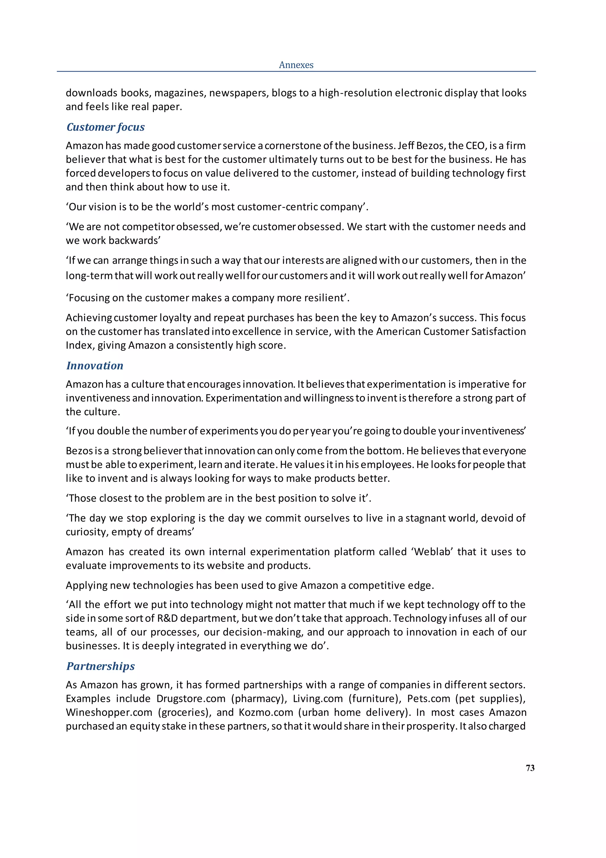 73
Annexes
downloads books, magazines, newspapers, blogs to a high-resolution electronic display that looks
and feels like real paper.
Customer focus
Amazonhas made goodcustomerservice acornerstone of the business.Jeff Bezos,the CEO,isa firm
believer that what is best for the customer ultimately turns out to be best for the business. He has
forceddeveloperstofocus on value delivered to the customer, instead of building technology first
and then think about how to use it.
‘Our vision is to be the world’s most customer-centric company’.
‘We are not competitorobsessed,we’re customerobsessed. We start with the customer needs and
we work backwards’
‘If we can arrange thingsinsuch a way thatour interestsare alignedwithour customers, then in the
long-termthatwill workoutreallywellforourcustomersandit will workoutreallywell forAmazon’
‘Focusing on the customer makes a company more resilient’.
Achievingcustomer loyalty and repeat purchases has been the key to Amazon’s success. This focus
on the customerhas translatedintoexcellence in service, with the American Customer Satisfaction
Index, giving Amazon a consistently high score.
Innovation
Amazonhas a culture thatencouragesinnovation.Itbelievesthatexperimentation is imperative for
inventiveness andinnovation.Experimentationandwillingnesstoinventistherefore a strong part of
the culture.
‘If you double the numberof experimentsyoudoperyearyou’re goingtodouble yourinventiveness’
Bezosisa strongbelieverthatinnovationcanonlycome fromthe bottom.He believesthateveryone
mustbe able toexperiment,learnanditerate.He valuesitinhisemployees.He looksforpeople that
like to invent and is always looking for ways to make products better.
‘Those closest to the problem are in the best position to solve it’.
‘The day we stop exploring is the day we commit ourselves to live in a stagnant world, devoid of
curiosity, empty of dreams’
Amazon has created its own internal experimentation platform called ‘Weblab’ that it uses to
evaluate improvements to its website and products.
Applying new technologies has been used to give Amazon a competitive edge.
‘All the effort we put into technology might not matter that much if we kept technology off to the
side insome sortof R&D department, butwe don’ttake that approach.Technologyinfuses all of our
teams, all of our processes, our decision-making, and our approach to innovation in each of our
businesses. It is deeply integrated in everything we do’.
Partnerships
As Amazon has grown, it has formed partnerships with a range of companies in different sectors.
Examples include Drugstore.com (pharmacy), Living.com (furniture), Pets.com (pet supplies),
Wineshopper.com (groceries), and Kozmo.com (urban home delivery). In most cases Amazon
purchasedan equitystake inthese partners,sothatitwouldshare intheirprosperity.Italsocharged
 