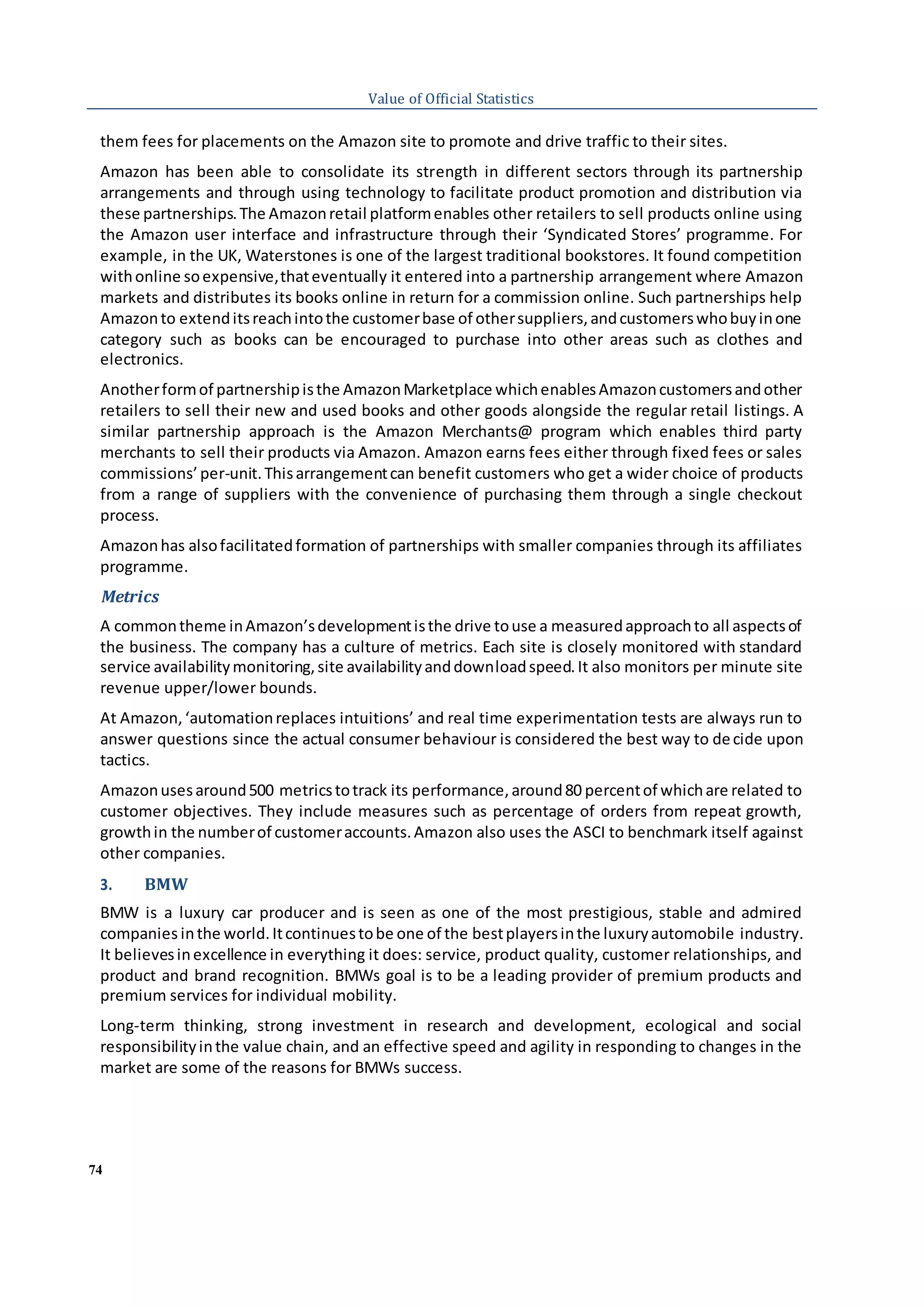 74
Value of Official Statistics
them fees for placements on the Amazon site to promote and drive traffic to their sites.
Amazon has been able to consolidate its strength in different sectors through its partnership
arrangements and through using technology to facilitate product promotion and distribution via
these partnerships.The Amazonretail platformenables other retailers to sell products online using
the Amazon user interface and infrastructure through their ‘Syndicated Stores’ programme. For
example, in the UK, Waterstones is one of the largest traditional bookstores. It found competition
withonline soexpensive,thateventually it entered into a partnership arrangement where Amazon
markets and distributes its books online in return for a commission online. Such partnerships help
Amazonto extenditsreachintothe customerbase of othersuppliers,andcustomerswhobuyinone
category such as books can be encouraged to purchase into other areas such as clothes and
electronics.
Anotherformof partnershipisthe AmazonMarketplace whichenablesAmazoncustomersandother
retailers to sell their new and used books and other goods alongside the regular retail listings. A
similar partnership approach is the Amazon Merchants@ program which enables third party
merchants to sell their products via Amazon. Amazon earns fees either through fixed fees or sales
commissions’per-unit.Thisarrangementcan benefit customers who get a wider choice of products
from a range of suppliers with the convenience of purchasing them through a single checkout
process.
Amazonhas alsofacilitatedformation of partnerships with smaller companies through its affiliates
programme.
Metrics
A commontheme inAmazon’sdevelopmentisthe drive touse a measuredapproachto all aspectsof
the business. The company has a culture of metrics. Each site is closely monitored with standard
service availabilitymonitoring,site availabilityanddownloadspeed.It also monitors per minute site
revenue upper/lower bounds.
At Amazon,‘automationreplaces intuitions’ and real time experimentation tests are always run to
answer questions since the actual consumer behaviour is considered the best way to decide upon
tactics.
Amazonusesaround500 metricstotrack its performance,around80 percentof whichare related to
customer objectives. They include measures such as percentage of orders from repeat growth,
growthin the numberof customeraccounts.Amazon also uses the ASCI to benchmark itself against
other companies.
3. BMW
BMW is a luxury car producer and is seen as one of the most prestigious, stable and admired
companies inthe world.Itcontinuestobe one of the bestplayersinthe luxuryautomobile industry.
It believesinexcellence in everything it does: service, product quality, customer relationships, and
product and brand recognition. BMWs goal is to be a leading provider of premium products and
premium services for individual mobility.
Long-term thinking, strong investment in research and development, ecological and social
responsibilityinthe value chain, and an effective speed and agility in responding to changes in the
market are some of the reasons for BMWs success.
 