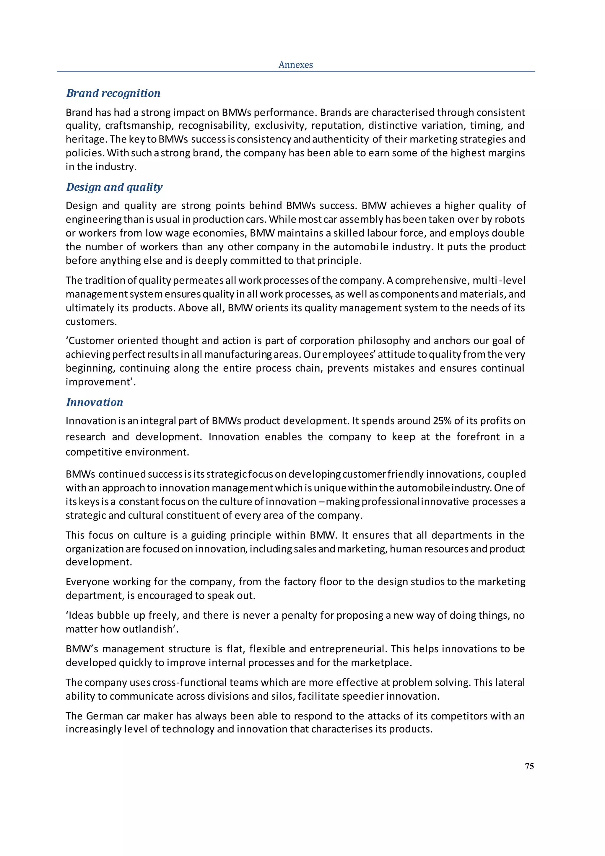75
Annexes
Brand recognition
Brand has had a strong impact on BMWs performance. Brands are characterised through consistent
quality, craftsmanship, recognisability, exclusivity, reputation, distinctive variation, timing, and
heritage.The keytoBMWs successisconsistencyandauthenticity of their marketing strategies and
policies.Withsuchastrong brand, the company has been able to earn some of the highest margins
in the industry.
Design and quality
Design and quality are strong points behind BMWs success. BMW achieves a higher quality of
engineeringthanisusual inproductioncars.While mostcar assemblyhasbeentaken over by robots
or workers from low wage economies, BMW maintains a skilled labour force, and employs double
the number of workers than any other company in the automobile industry. It puts the product
before anything else and is deeply committed to that principle.
The traditionof qualitypermeatesall workprocessesof the company.A comprehensive, multi-level
managementsystemensuresqualityinall workprocesses,as well ascomponentsandmaterials,and
ultimately its products. Above all, BMW orients its quality management system to the needs of its
customers.
‘Customer oriented thought and action is part of corporation philosophy and anchors our goal of
achievingperfectresultsinall manufacturingareas.Ouremployees’attitude toqualityfromthe very
beginning, continuing along the entire process chain, prevents mistakes and ensures continual
improvement’.
Innovation
Innovationisanintegral part of BMWs product development. It spends around 25% of its profits on
research and development. Innovation enables the company to keep at the forefront in a
competitive environment.
BMWs continuedsuccessisitsstrategicfocusondevelopingcustomerfriendly innovations, coupled
withan approachto innovationmanagementwhichisuniquewithinthe automobileindustry.One of
itskeysisa constantfocuson the culture of innovation –makingprofessionalinnovative processes a
strategic and cultural constituent of every area of the company.
This focus on culture is a guiding principle within BMW. It ensures that all departments in the
organizationare focusedoninnovation,includingsalesandmarketing,humanresourcesandproduct
development.
Everyone working for the company, from the factory floor to the design studios to the marketing
department, is encouraged to speak out.
‘Ideas bubble up freely, and there is never a penalty for proposing a new way of doing things, no
matter how outlandish’.
BMW’s management structure is flat, flexible and entrepreneurial. This helps innovations to be
developed quickly to improve internal processes and for the marketplace.
The company usescross-functional teams which are more effective at problem solving. This lateral
ability to communicate across divisions and silos, facilitate speedier innovation.
The German car maker has always been able to respond to the attacks of its competitors with an
increasingly level of technology and innovation that characterises its products.
 