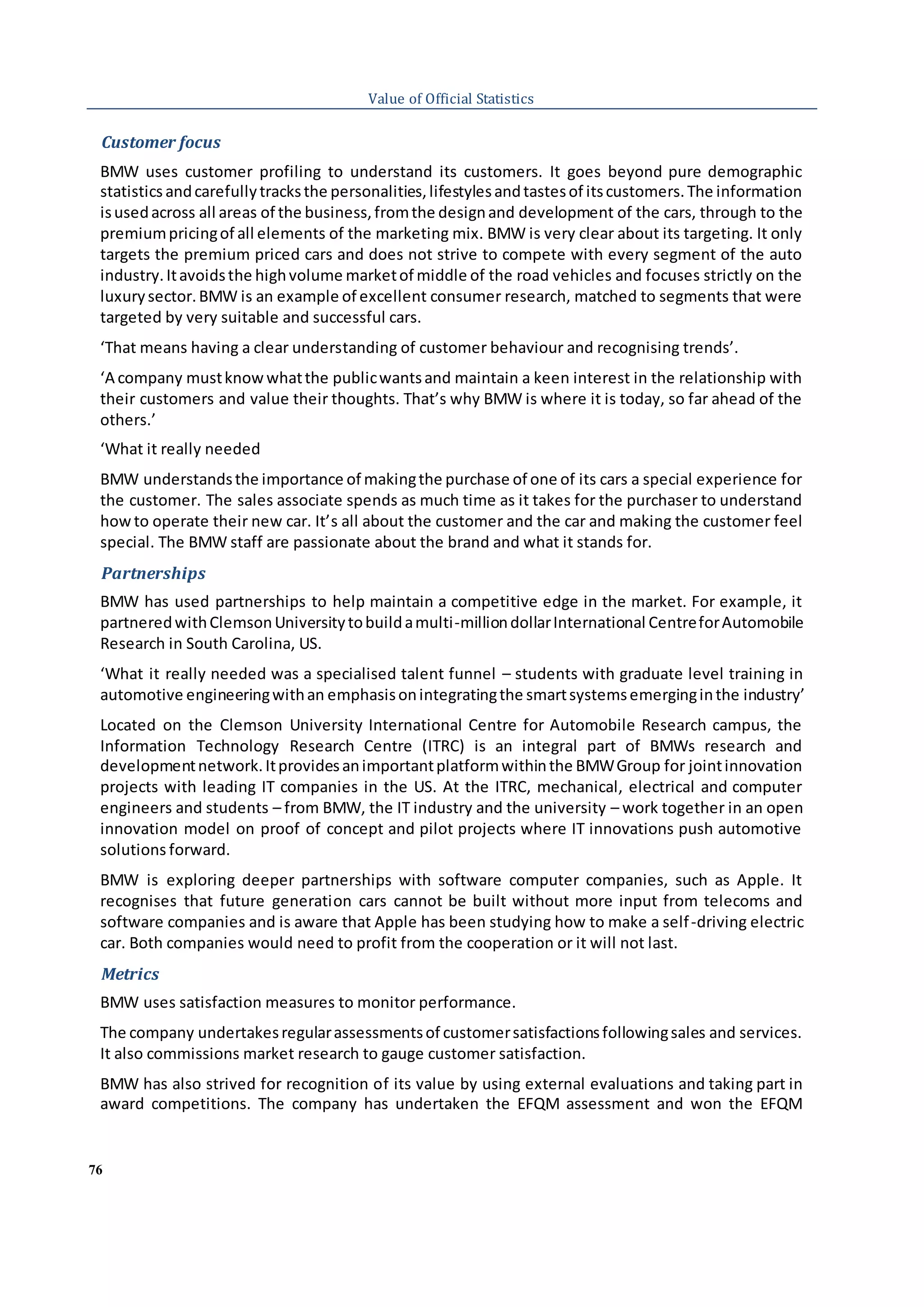 76
Value of Official Statistics
Customer focus
BMW uses customer profiling to understand its customers. It goes beyond pure demographic
statistics andcarefullytracksthe personalities,lifestylesandtastesof itscustomers.The information
isusedacross all areas of the business,fromthe designand development of the cars, through to the
premiumpricingof all elements of the marketing mix. BMW is very clear about its targeting. It only
targets the premium priced cars and does not strive to compete with every segment of the auto
industry.Itavoidsthe highvolume marketof middle of the road vehicles and focuses strictly on the
luxurysector.BMW is an example of excellent consumer research, matched to segments that were
targeted by very suitable and successful cars.
‘That means having a clear understanding of customer behaviour and recognising trends’.
‘A company mustknowwhatthe publicwantsand maintain a keen interest in the relationship with
their customers and value their thoughts. That’s why BMW is where it is today, so far ahead of the
others.’
‘What it really needed
BMW understandsthe importance of makingthe purchase of one of its cars a special experience for
the customer. The sales associate spends as much time as it takes for the purchaser to understand
howto operate their new car. It’s all about the customer and the car and making the customer feel
special. The BMW staff are passionate about the brand and what it stands for.
Partnerships
BMW has used partnerships to help maintain a competitive edge in the market. For example, it
partneredwithClemsonUniversitytobuildamulti-milliondollarInternational CentreforAutomobile
Research in South Carolina, US.
‘What it really needed was a specialised talent funnel – students with graduate level training in
automotive engineeringwithan emphasisonintegratingthe smartsystemsemerginginthe industry’
Located on the Clemson University International Centre for Automobile Research campus, the
Information Technology Research Centre (ITRC) is an integral part of BMWs research and
developmentnetwork.Itprovidesanimportantplatformwithinthe BMWGroup for jointinnovation
projects with leading IT companies in the US. At the ITRC, mechanical, electrical and computer
engineers and students – from BMW, the IT industry and the university – work together in an open
innovation model on proof of concept and pilot projects where IT innovations push automotive
solutions forward.
BMW is exploring deeper partnerships with software computer companies, such as Apple. It
recognises that future generation cars cannot be built without more input from telecoms and
software companies and is aware that Apple has been studying how to make a self-driving electric
car. Both companies would need to profit from the cooperation or it will not last.
Metrics
BMW uses satisfaction measures to monitor performance.
The company undertakesregularassessmentsof customersatisfactionsfollowingsales and services.
It also commissions market research to gauge customer satisfaction.
BMW has also strived for recognition of its value by using external evaluations and taking part in
award competitions. The company has undertaken the EFQM assessment and won the EFQM
 