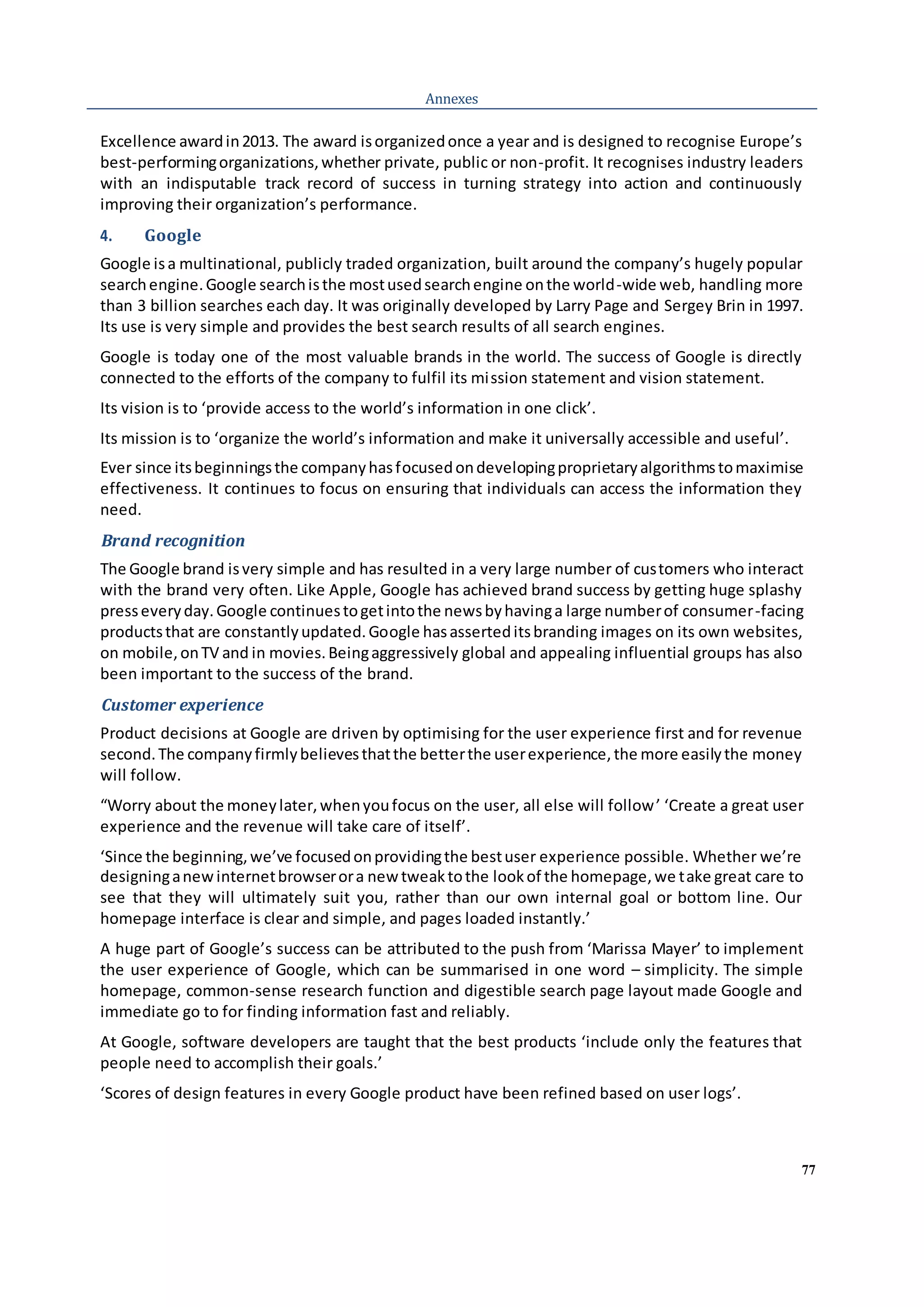 77
Annexes
Excellence awardin2013. The award isorganizedonce a year and is designed to recognise Europe’s
best-performingorganizations,whether private, public or non-profit. It recognises industry leaders
with an indisputable track record of success in turning strategy into action and continuously
improving their organization’s performance.
4. Google
Google isa multinational, publicly traded organization, built around the company’s hugely popular
searchengine.Google searchisthe mostusedsearchengine onthe world-wide web, handling more
than 3 billion searches each day. It was originally developed by Larry Page and Sergey Brin in 1997.
Its use is very simple and provides the best search results of all search engines.
Google is today one of the most valuable brands in the world. The success of Google is directly
connected to the efforts of the company to fulfil its mission statement and vision statement.
Its vision is to ‘provide access to the world’s information in one click’.
Its mission is to ‘organize the world’s information and make it universally accessible and useful’.
Ever since itsbeginningsthe companyhasfocusedondevelopingproprietaryalgorithmstomaximise
effectiveness. It continues to focus on ensuring that individuals can access the information they
need.
Brand recognition
The Google brand isvery simple and has resulted in a very large number of customers who interact
with the brand very often. Like Apple, Google has achieved brand success by getting huge splashy
presseveryday.Google continuestogetintothe newsbyhavinga large numberof consumer-facing
productsthat are constantlyupdated.Google hasasserteditsbranding images on its own websites,
on mobile,onTV and in movies.Beingaggressively global and appealing influential groups has also
been important to the success of the brand.
Customer experience
Product decisions at Google are driven by optimising for the user experience first and for revenue
second.The companyfirmlybelievesthatthe betterthe userexperience,the more easilythe money
will follow.
“Worry about the moneylater,whenyoufocus on the user, all else will follow’ ‘Create a great user
experience and the revenue will take care of itself’.
‘Since the beginning,we’ve focusedonprovidingthe bestuser experience possible. Whether we’re
designinganewinternetbrowserora new tweaktothe lookof the homepage,we take great care to
see that they will ultimately suit you, rather than our own internal goal or bottom line. Our
homepage interface is clear and simple, and pages loaded instantly.’
A huge part of Google’s success can be attributed to the push from ‘Marissa Mayer’ to implement
the user experience of Google, which can be summarised in one word – simplicity. The simple
homepage, common-sense research function and digestible search page layout made Google and
immediate go to for finding information fast and reliably.
At Google, software developers are taught that the best products ‘include only the features that
people need to accomplish their goals.’
‘Scores of design features in every Google product have been refined based on user logs’.
 