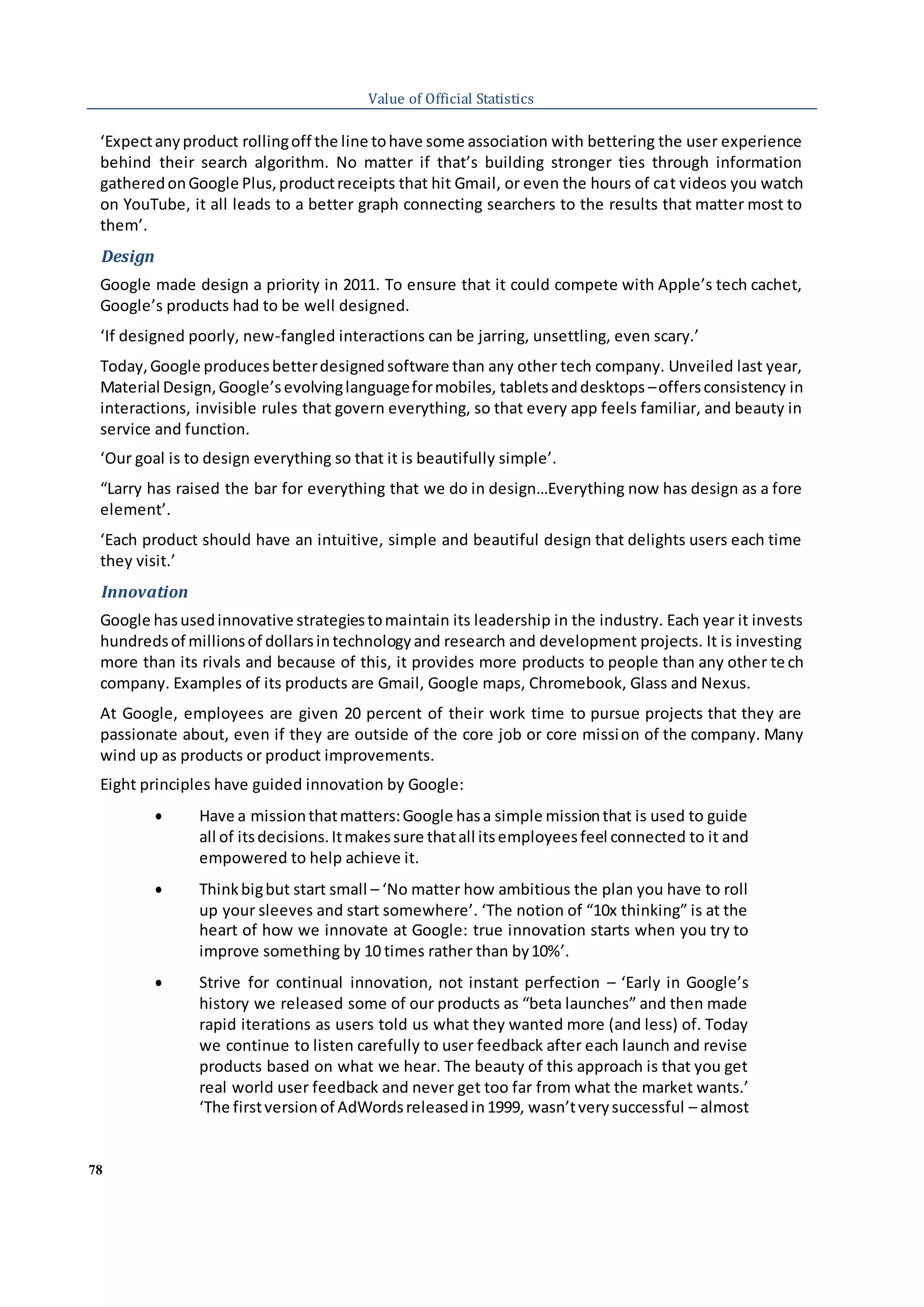 78
Value of Official Statistics
‘Expectanyproduct rollingoff the line tohave some association with bettering the user experience
behind their search algorithm. No matter if that’s building stronger ties through information
gatheredonGoogle Plus,productreceipts that hit Gmail, or even the hours of cat videos you watch
on YouTube, it all leads to a better graph connecting searchers to the results that matter most to
them’.
Design
Google made design a priority in 2011. To ensure that it could compete with Apple’s tech cachet,
Google’s products had to be well designed.
‘If designed poorly, new-fangled interactions can be jarring, unsettling, even scary.’
Today,Google producesbetterdesignedsoftware than any other tech company. Unveiled last year,
Material Design,Google’sevolvinglanguageformobiles, tabletsanddesktops –offersconsistency in
interactions, invisible rules that govern everything, so that every app feels familiar, and beauty in
service and function.
‘Our goal is to design everything so that it is beautifully simple’.
“Larry has raised the bar for everything that we do in design…Everything now has design as a fore
element’.
‘Each product should have an intuitive, simple and beautiful design that delights users each time
they visit.’
Innovation
Google hasusedinnovative strategiestomaintain its leadership in the industry. Each year it invests
hundredsof millionsof dollarsintechnologyand research and development projects. It is investing
more than its rivals and because of this, it provides more products to people than any other te ch
company. Examples of its products are Gmail, Google maps, Chromebook, Glass and Nexus.
At Google, employees are given 20 percent of their work time to pursue projects that they are
passionate about, even if they are outside of the core job or core mission of the company. Many
wind up as products or product improvements.
Eight principles have guided innovation by Google:
 Have a missionthatmatters:Google hasa simple missionthat is used to guide
all of itsdecisions.Itmakessure thatall itsemployeesfeel connected to it and
empowered to help achieve it.
 Thinkbigbut start small – ‘No matter how ambitious the plan you have to roll
up your sleeves and start somewhere’. ‘The notion of “10x thinking” is at the
heart of how we innovate at Google: true innovation starts when you try to
improve something by 10 times rather than by10%’.
 Strive for continual innovation, not instant perfection – ‘Early in Google’s
history we released some of our products as “beta launches” and then made
rapid iterations as users told us what they wanted more (and less) of. Today
we continue to listen carefully to user feedback after each launch and revise
products based on what we hear. The beauty of this approach is that you get
real world user feedback and never get too far from what the market wants.’
‘The firstversionof AdWordsreleasedin1999, wasn’tverysuccessful – almost
 