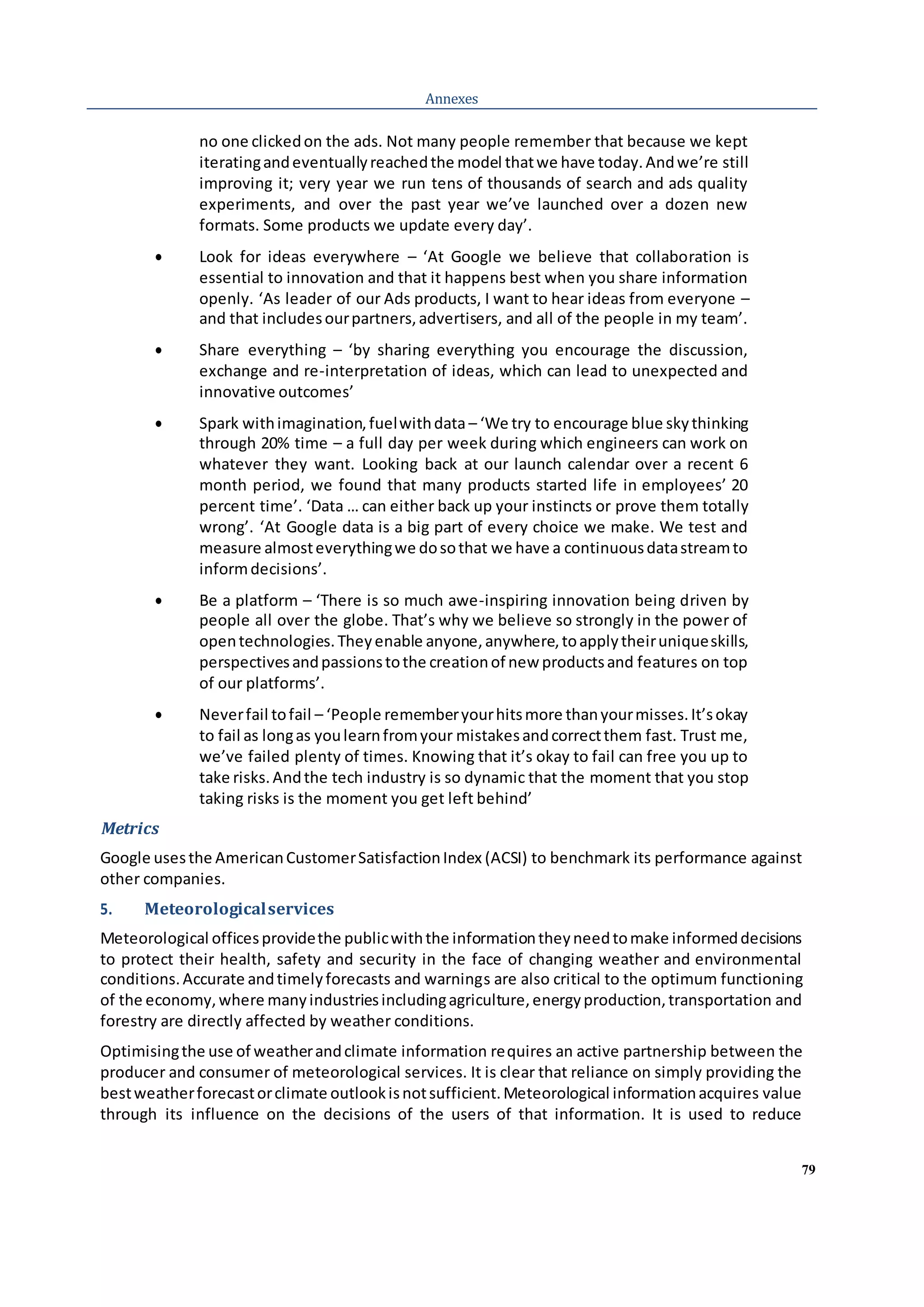 79
Annexes
no one clickedon the ads. Not many people remember that because we kept
iteratingandeventuallyreachedthe model thatwe have today.Andwe’re still
improving it; very year we run tens of thousands of search and ads quality
experiments, and over the past year we’ve launched over a dozen new
formats. Some products we update every day’.
 Look for ideas everywhere – ‘At Google we believe that collaboration is
essential to innovation and that it happens best when you share information
openly. ‘As leader of our Ads products, I want to hear ideas from everyone –
and that includesourpartners,advertisers, and all of the people in my team’.
 Share everything – ‘by sharing everything you encourage the discussion,
exchange and re-interpretation of ideas, which can lead to unexpected and
innovative outcomes’
 Spark withimagination,fuelwithdata – ‘We try to encourage blue skythinking
through 20% time – a full day per week during which engineers can work on
whatever they want. Looking back at our launch calendar over a recent 6
month period, we found that many products started life in employees’ 20
percent time’. ‘Data … can either back up your instincts or prove them totally
wrong’. ‘At Google data is a big part of every choice we make. We test and
measure almosteverythingwe dosothat we have a continuousdatastreamto
informdecisions’.
 Be a platform – ‘There is so much awe-inspiring innovation being driven by
people all over the globe. That’s why we believe so strongly in the power of
opentechnologies.Theyenable anyone,anywhere,toapplytheiruniqueskills,
perspectivesandpassionstothe creationof new productsand features on top
of our platforms’.
 Neverfail tofail – ‘People rememberyourhitsmore thanyourmisses.It’sokay
to fail as longas youlearnfromyour mistakesandcorrectthem fast. Trust me,
we’ve failed plenty of times. Knowing that it’s okay to fail can free you up to
take risks.Andthe tech industry is so dynamic that the moment that you stop
taking risks is the moment you get left behind’
Metrics
Google usesthe AmericanCustomerSatisfactionIndex (ACSI) to benchmark its performance against
other companies.
5. Meteorologicalservices
Meteorological officesprovidethe publicwiththe informationtheyneedtomake informeddecisions
to protect their health, safety and security in the face of changing weather and environmental
conditions.Accurate andtimelyforecasts and warnings are also critical to the optimum functioning
of the economy,where manyindustriesincludingagriculture,energyproduction,transportation and
forestry are directly affected by weather conditions.
Optimisingthe use of weatherandclimate information requires an active partnership between the
producer and consumer of meteorological services. It is clear that reliance on simply providing the
bestweatherforecastorclimate outlookisnotsufficient.Meteorological informationacquires value
through its influence on the decisions of the users of that information. It is used to reduce
 