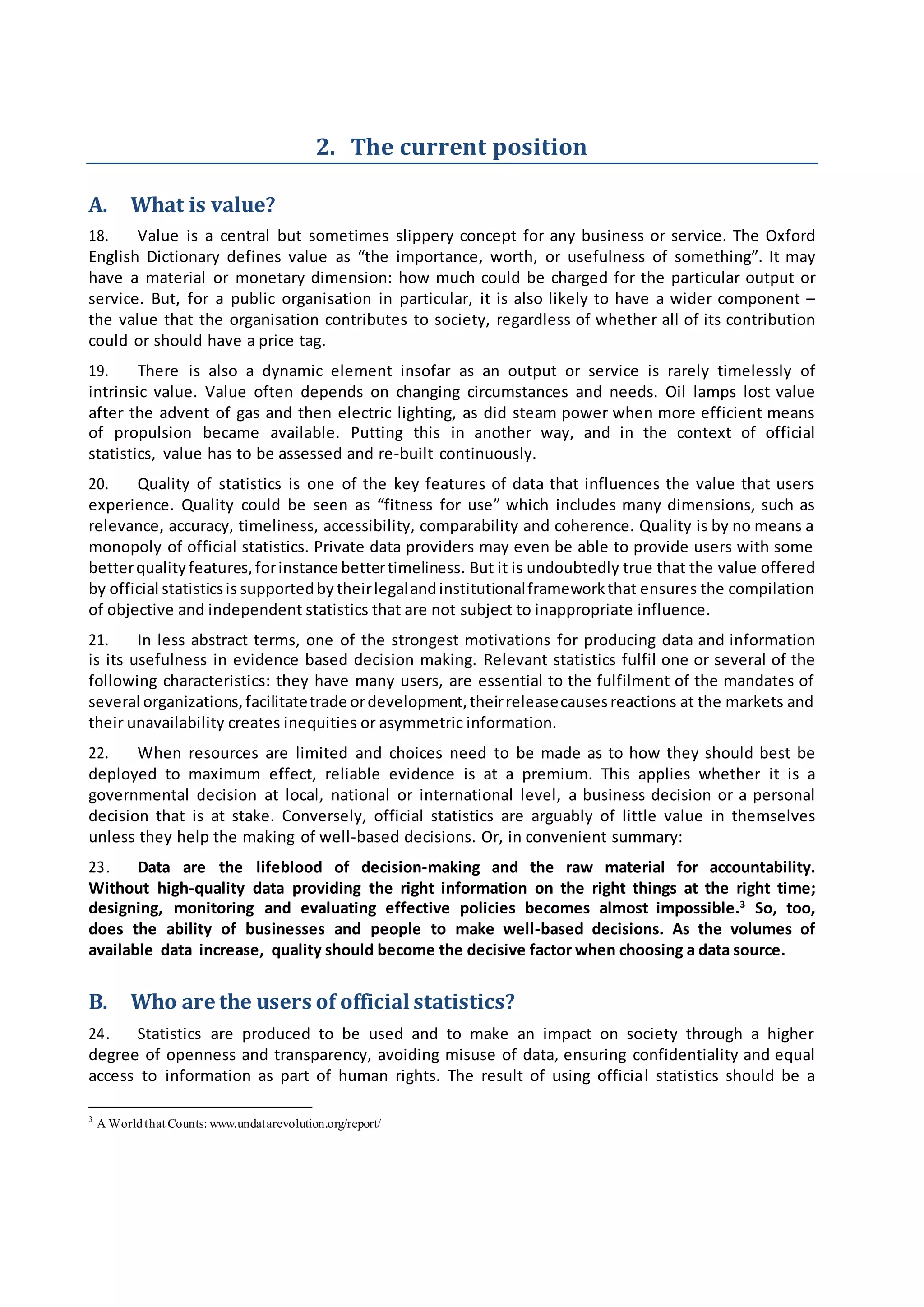 2. The current position
A. What is value?
18. Value is a central but sometimes slippery concept for any business or service. The Oxford
English Dictionary defines value as “the importance, worth, or usefulness of something”. It may
have a material or monetary dimension: how much could be charged for the particular output or
service. But, for a public organisation in particular, it is also likely to have a wider component –
the value that the organisation contributes to society, regardless of whether all of its contribution
could or should have a price tag.
19. There is also a dynamic element insofar as an output or service is rarely timelessly of
intrinsic value. Value often depends on changing circumstances and needs. Oil lamps lost value
after the advent of gas and then electric lighting, as did steam power when more efficient means
of propulsion became available. Putting this in another way, and in the context of official
statistics, value has to be assessed and re-built continuously.
20. Quality of statistics is one of the key features of data that influences the value that users
experience. Quality could be seen as “fitness for use” which includes many dimensions, such as
relevance, accuracy, timeliness, accessibility, comparability and coherence. Quality is by no means a
monopoly of official statistics. Private data providers may even be able to provide users with some
betterqualityfeatures,forinstance bettertimeliness. But it is undoubtedly true that the value offered
by official statisticsis supportedby theirlegalandinstitutionalframeworkthat ensures the compilation
of objective and independent statistics that are not subject to inappropriate influence.
21. In less abstract terms, one of the strongest motivations for producing data and information
is its usefulness in evidence based decision making. Relevant statistics fulfil one or several of the
following characteristics: they have many users, are essential to the fulfilment of the mandates of
several organizations,facilitatetrade ordevelopment,theirreleasecausesreactions at the markets and
their unavailability creates inequities or asymmetric information.
22. When resources are limited and choices need to be made as to how they should best be
deployed to maximum effect, reliable evidence is at a premium. This applies whether it is a
governmental decision at local, national or international level, a business decision or a personal
decision that is at stake. Conversely, official statistics are arguably of little value in themselves
unless they help the making of well-based decisions. Or, in convenient summary:
23. Data are the lifeblood of decision-making and the raw material for accountability.
Without high-quality data providing the right information on the right things at the right time;
designing, monitoring and evaluating effective policies becomes almost impossible.3
So, too,
does the ability of businesses and people to make well-based decisions. As the volumes of
available data increase, quality should become the decisive factor when choosing a data source.
B. Who are the users of official statistics?
24. Statistics are produced to be used and to make an impact on society through a higher
degree of openness and transparency, avoiding misuse of data, ensuring confidentiality and equal
access to information as part of human rights. The result of using official statistics should be a
3
A Worldthat Counts: www.undatarevolution.org/report/
 