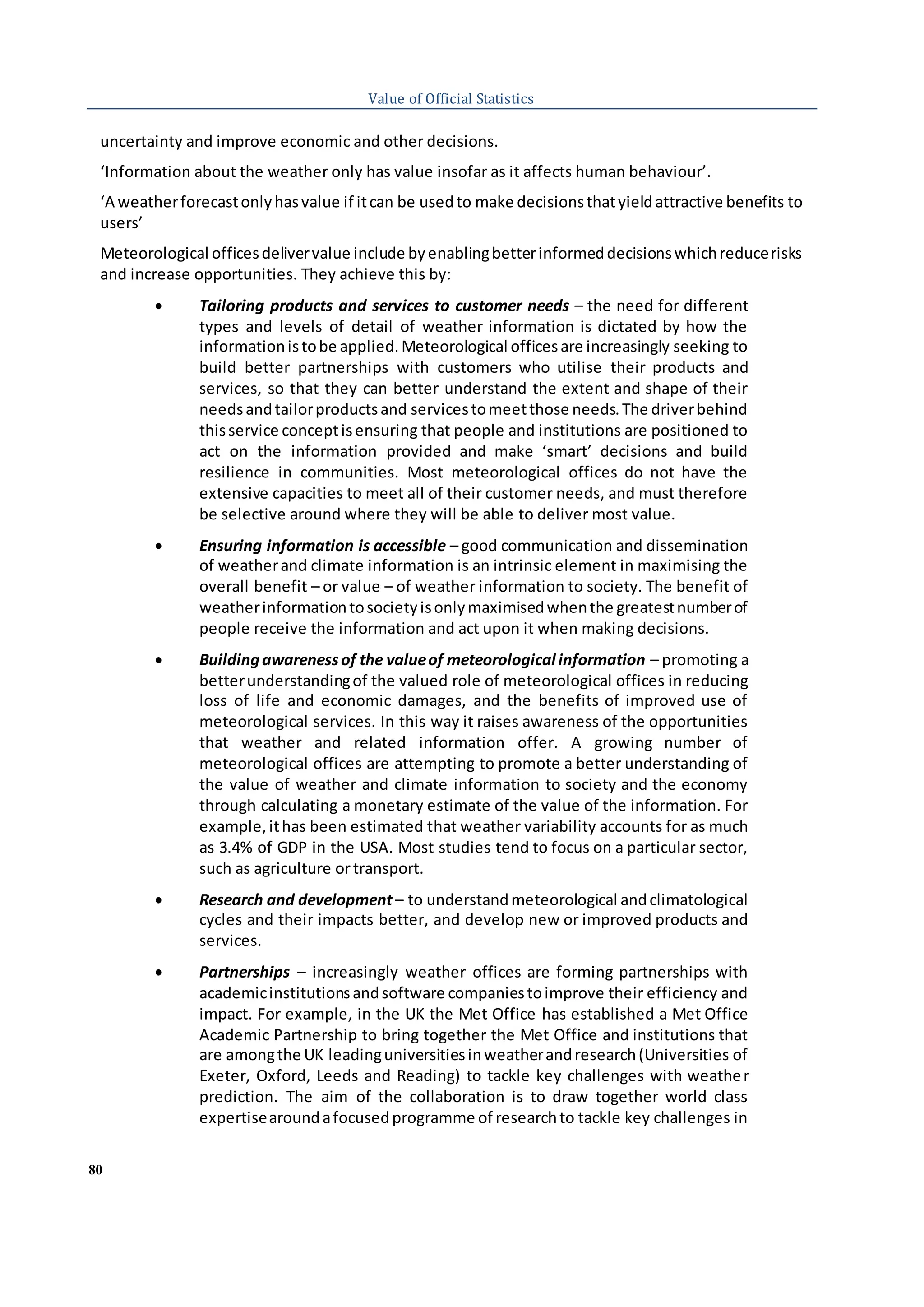 80
Value of Official Statistics
uncertainty and improve economic and other decisions.
‘Information about the weather only has value insofar as it affects human behaviour’.
‘A weatherforecastonlyhasvalue if itcan be usedto make decisionsthatyieldattractive benefits to
users’
Meteorological officesdelivervalue include byenablingbetterinformeddecisionswhichreducerisks
and increase opportunities. They achieve this by:
 Tailoring products and services to customer needs – the need for different
types and levels of detail of weather information is dictated by how the
informationistobe applied.Meteorological officesare increasingly seeking to
build better partnerships with customers who utilise their products and
services, so that they can better understand the extent and shape of their
needsandtailorproductsand servicestomeetthose needs.The driverbehind
thisservice conceptisensuring that people and institutions are positioned to
act on the information provided and make ‘smart’ decisions and build
resilience in communities. Most meteorological offices do not have the
extensive capacities to meet all of their customer needs, and must therefore
be selective around where they will be able to deliver most value.
 Ensuring information is accessible – good communication and dissemination
of weatherand climate information is an intrinsic element in maximising the
overall benefit – or value – of weather information to society. The benefit of
weatherinformationtosocietyisonlymaximisedwhenthe greatestnumberof
people receive the information and act upon it when making decisions.
 Buildingawarenessof the valueof meteorological information – promoting a
betterunderstandingof the valued role of meteorological offices in reducing
loss of life and economic damages, and the benefits of improved use of
meteorological services. In this way it raises awareness of the opportunities
that weather and related information offer. A growing number of
meteorological offices are attempting to promote a better understanding of
the value of weather and climate information to society and the economy
through calculating a monetary estimate of the value of the information. For
example,ithas been estimated that weather variability accounts for as much
as 3.4% of GDP in the USA. Most studies tend to focus on a particular sector,
such as agriculture ortransport.
 Research and development– to understandmeteorological andclimatological
cycles and their impacts better, and develop new or improved products and
services.
 Partnerships – increasingly weather offices are forming partnerships with
academicinstitutionsandsoftware companiestoimprove their efficiency and
impact. For example, in the UK the Met Office has established a Met Office
Academic Partnership to bring together the Met Office and institutions that
are amongthe UK leadinguniversitiesinweatherandresearch(Universities of
Exeter, Oxford, Leeds and Reading) to tackle key challenges with weather
prediction. The aim of the collaboration is to draw together world class
expertisearoundafocusedprogramme of researchto tackle key challenges in
 