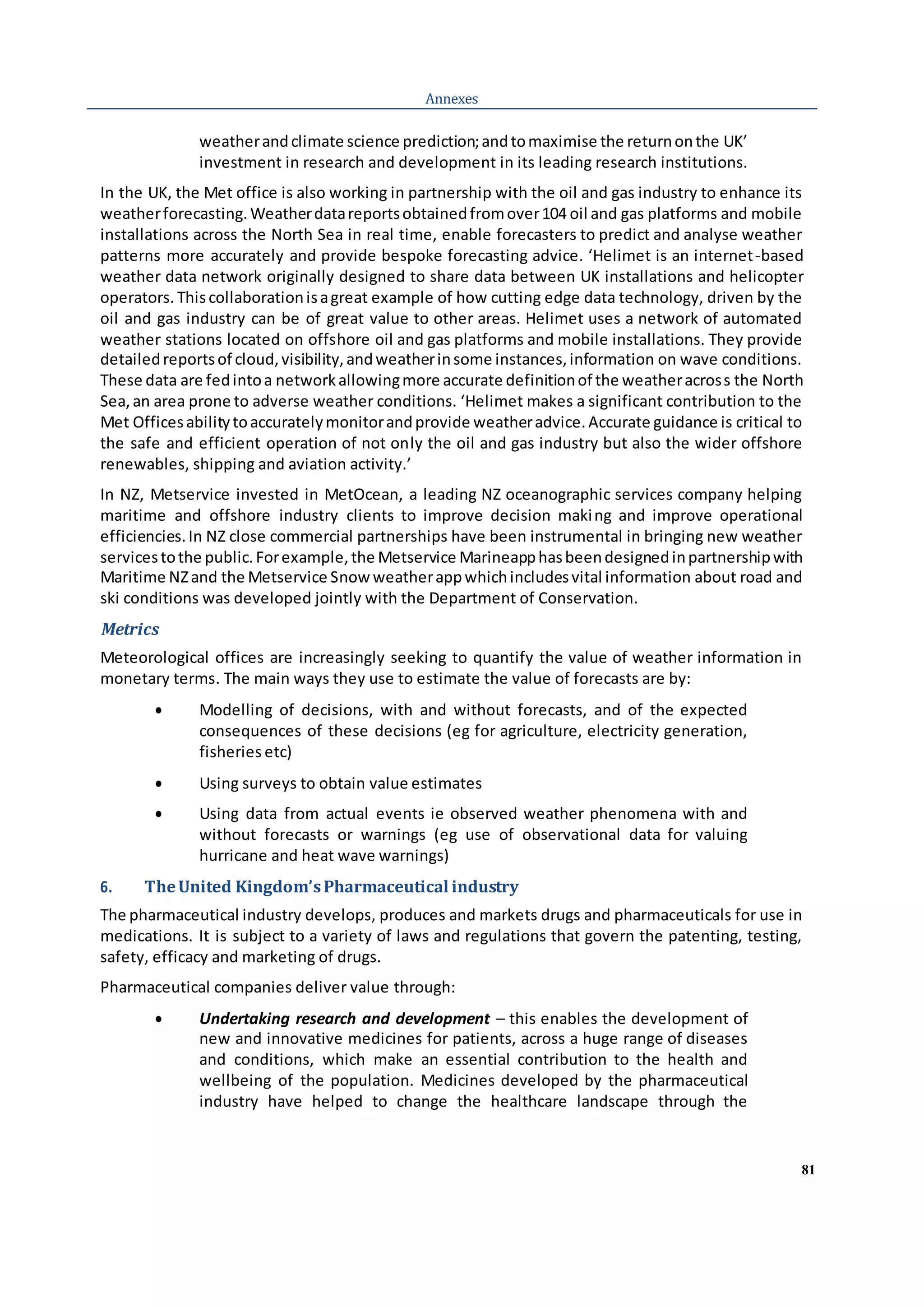 81
Annexes
weatherandclimate science prediction;andtomaximise the returnonthe UK’
investment in research and development in its leading research institutions.
In the UK, the Met office is also working in partnership with the oil and gas industry to enhance its
weatherforecasting.Weatherdatareportsobtainedfromover104 oil and gas platforms and mobile
installations across the North Sea in real time, enable forecasters to predict and analyse weather
patterns more accurately and provide bespoke forecasting advice. ‘Helimet is an internet-based
weather data network originally designed to share data between UK installations and helicopter
operators. Thiscollaborationisagreat example of how cutting edge data technology, driven by the
oil and gas industry can be of great value to other areas. Helimet uses a network of automated
weather stations located on offshore oil and gas platforms and mobile installations. They provide
detailedreportsof cloud,visibility,andweatherinsome instances,information on wave conditions.
These data are fedintoa networkallowingmore accurate definitionof the weatheracross the North
Sea,an area prone to adverse weather conditions. ‘Helimet makes a significant contribution to the
Met Officesabilitytoaccuratelymonitorandprovide weatheradvice.Accurate guidance is critical to
the safe and efficient operation of not only the oil and gas industry but also the wider offshore
renewables, shipping and aviation activity.’
In NZ, Metservice invested in MetOcean, a leading NZ oceanographic services company helping
maritime and offshore industry clients to improve decision making and improve operational
efficiencies.In NZ close commercial partnerships have been instrumental in bringing new weather
servicestothe public.Forexample,the Metservice Marineapphasbeendesignedinpartnershipwith
Maritime NZand the Metservice Snowweatherappwhichincludesvital information about road and
ski conditions was developed jointly with the Department of Conservation.
Metrics
Meteorological offices are increasingly seeking to quantify the value of weather information in
monetary terms. The main ways they use to estimate the value of forecasts are by:
 Modelling of decisions, with and without forecasts, and of the expected
consequences of these decisions (eg for agriculture, electricity generation,
fisheries etc)
 Using surveys to obtain value estimates
 Using data from actual events ie observed weather phenomena with and
without forecasts or warnings (eg use of observational data for valuing
hurricane and heat wave warnings)
6. TheUnited Kingdom’sPharmaceutical industry
The pharmaceutical industry develops, produces and markets drugs and pharmaceuticals for use in
medications. It is subject to a variety of laws and regulations that govern the patenting, testing,
safety, efficacy and marketing of drugs.
Pharmaceutical companies deliver value through:
 Undertaking research and development – this enables the development of
new and innovative medicines for patients, across a huge range of diseases
and conditions, which make an essential contribution to the health and
wellbeing of the population. Medicines developed by the pharmaceutical
industry have helped to change the healthcare landscape through the
 