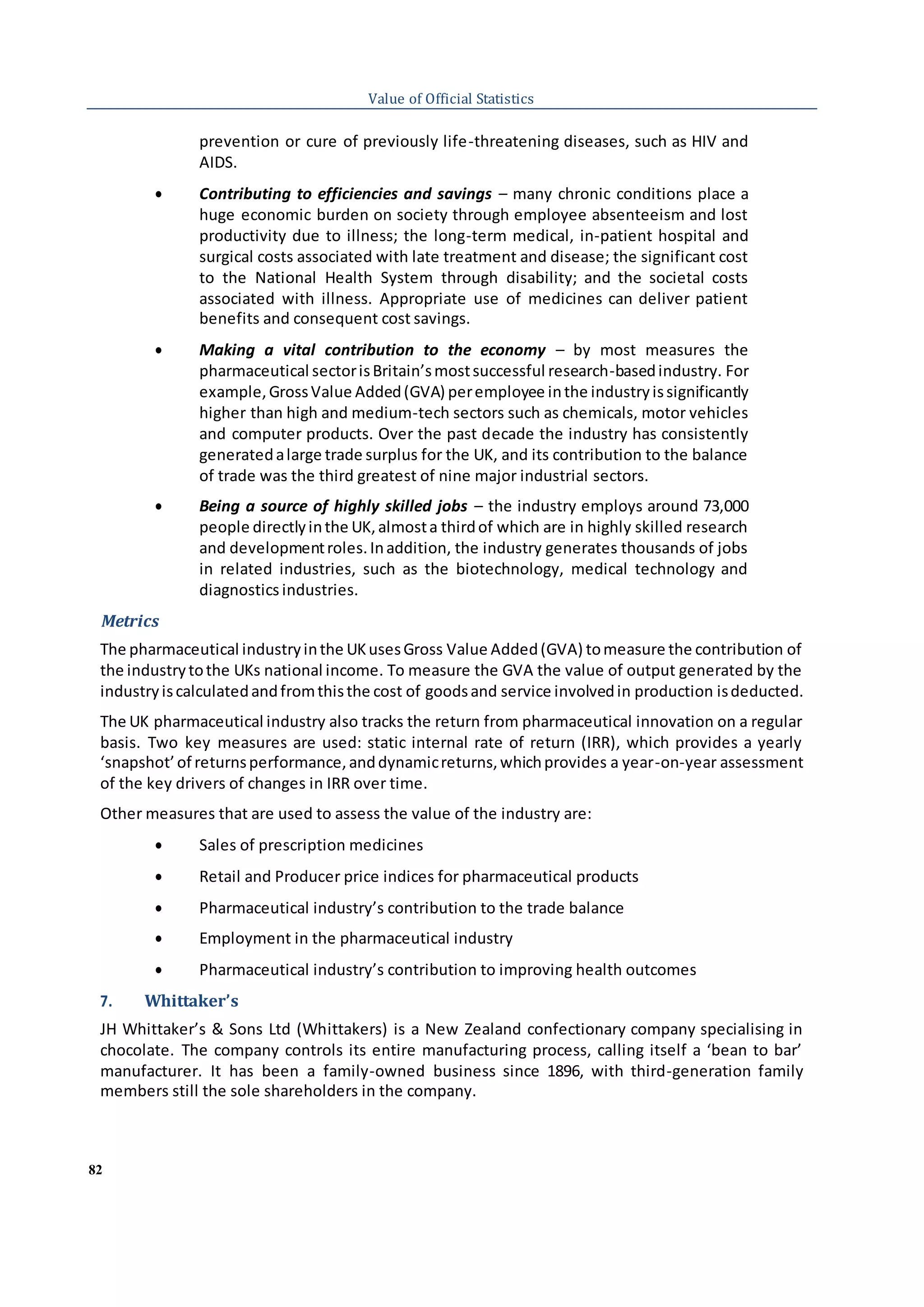 82
Value of Official Statistics
prevention or cure of previously life-threatening diseases, such as HIV and
AIDS.
 Contributing to efficiencies and savings – many chronic conditions place a
huge economic burden on society through employee absenteeism and lost
productivity due to illness; the long-term medical, in-patient hospital and
surgical costs associated with late treatment and disease; the significant cost
to the National Health System through disability; and the societal costs
associated with illness. Appropriate use of medicines can deliver patient
benefits and consequent cost savings.
 Making a vital contribution to the economy – by most measures the
pharmaceutical sectorisBritain’smostsuccessful research-basedindustry. For
example,GrossValue Added(GVA) peremployee inthe industryissignificantly
higher than high and medium-tech sectors such as chemicals, motor vehicles
and computer products. Over the past decade the industry has consistently
generatedalarge trade surplus for the UK, and its contribution to the balance
of trade was the third greatest of nine major industrial sectors.
 Being a source of highly skilled jobs – the industry employs around 73,000
people directlyinthe UK,almosta thirdof which are in highly skilled research
and developmentroles.Inaddition, the industry generates thousands of jobs
in related industries, such as the biotechnology, medical technology and
diagnostics industries.
Metrics
The pharmaceutical industryinthe UKusesGross Value Added(GVA) tomeasure the contribution of
the industrytothe UKs national income. To measure the GVA the value of output generated by the
industryiscalculatedandfromthisthe cost of goodsand service involvedin production isdeducted.
The UK pharmaceutical industry also tracks the return from pharmaceutical innovation on a regular
basis. Two key measures are used: static internal rate of return (IRR), which provides a yearly
‘snapshot’of returnsperformance,anddynamicreturns,whichprovides a year-on-year assessment
of the key drivers of changes in IRR over time.
Other measures that are used to assess the value of the industry are:
 Sales of prescription medicines
 Retail and Producer price indices for pharmaceutical products
 Pharmaceutical industry’s contribution to the trade balance
 Employment in the pharmaceutical industry
 Pharmaceutical industry’s contribution to improving health outcomes
7. Whittaker’s
JH Whittaker’s & Sons Ltd (Whittakers) is a New Zealand confectionary company specialising in
chocolate. The company controls its entire manufacturing process, calling itself a ‘bean to bar’
manufacturer. It has been a family-owned business since 1896, with third-generation family
members still the sole shareholders in the company.
 