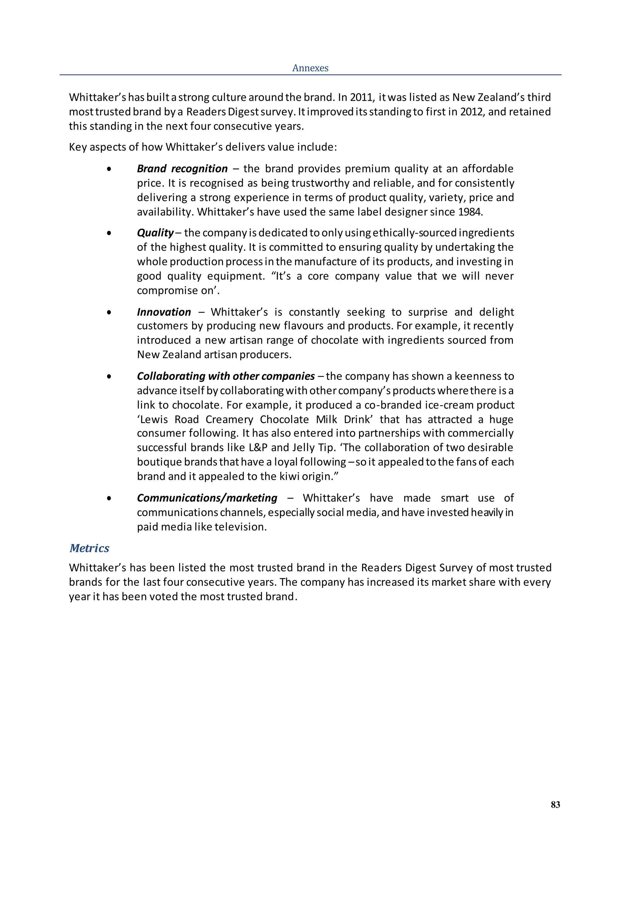 83
Annexes
Whittaker’shasbuiltastrong culture aroundthe brand. In 2011, itwas listed as New Zealand’s third
mosttrustedbrand bya ReadersDigestsurvey.Itimproveditsstandingto first in 2012, and retained
this standing in the next four consecutive years.
Key aspects of how Whittaker’s delivers value include:
 Brand recognition – the brand provides premium quality at an affordable
price. It is recognised as being trustworthy and reliable, and for consistently
delivering a strong experience in terms of product quality, variety, price and
availability. Whittaker’s have used the same label designer since 1984.
 Quality– the companyisdedicatedtoonlyusingethically-sourcedingredients
of the highest quality. It is committed to ensuring quality by undertaking the
whole productionprocessinthe manufacture of its products, and investing in
good quality equipment. “It’s a core company value that we will never
compromise on’.
 Innovation – Whittaker’s is constantly seeking to surprise and delight
customers by producing new flavours and products. For example, it recently
introduced a new artisan range of chocolate with ingredients sourced from
New Zealand artisan producers.
 Collaborating with other companies – the company has shown a keenness to
advance itself bycollaboratingwithothercompany’sproductswherethere isa
link to chocolate. For example, it produced a co-branded ice-cream product
‘Lewis Road Creamery Chocolate Milk Drink’ that has attracted a huge
consumer following. It has also entered into partnerships with commercially
successful brands like L&P and Jelly Tip. ‘The collaboration of two desirable
boutique brandsthathave a loyal following –soit appealedtothe fansof each
brand and it appealed to the kiwi origin.”
 Communications/marketing – Whittaker’s have made smart use of
communicationschannels,especiallysocial media,andhave investedheavilyin
paid media like television.
Metrics
Whittaker’s has been listed the most trusted brand in the Readers Digest Survey of most trusted
brands for the last four consecutive years. The company has increased its market share with every
year it has been voted the most trusted brand.
 