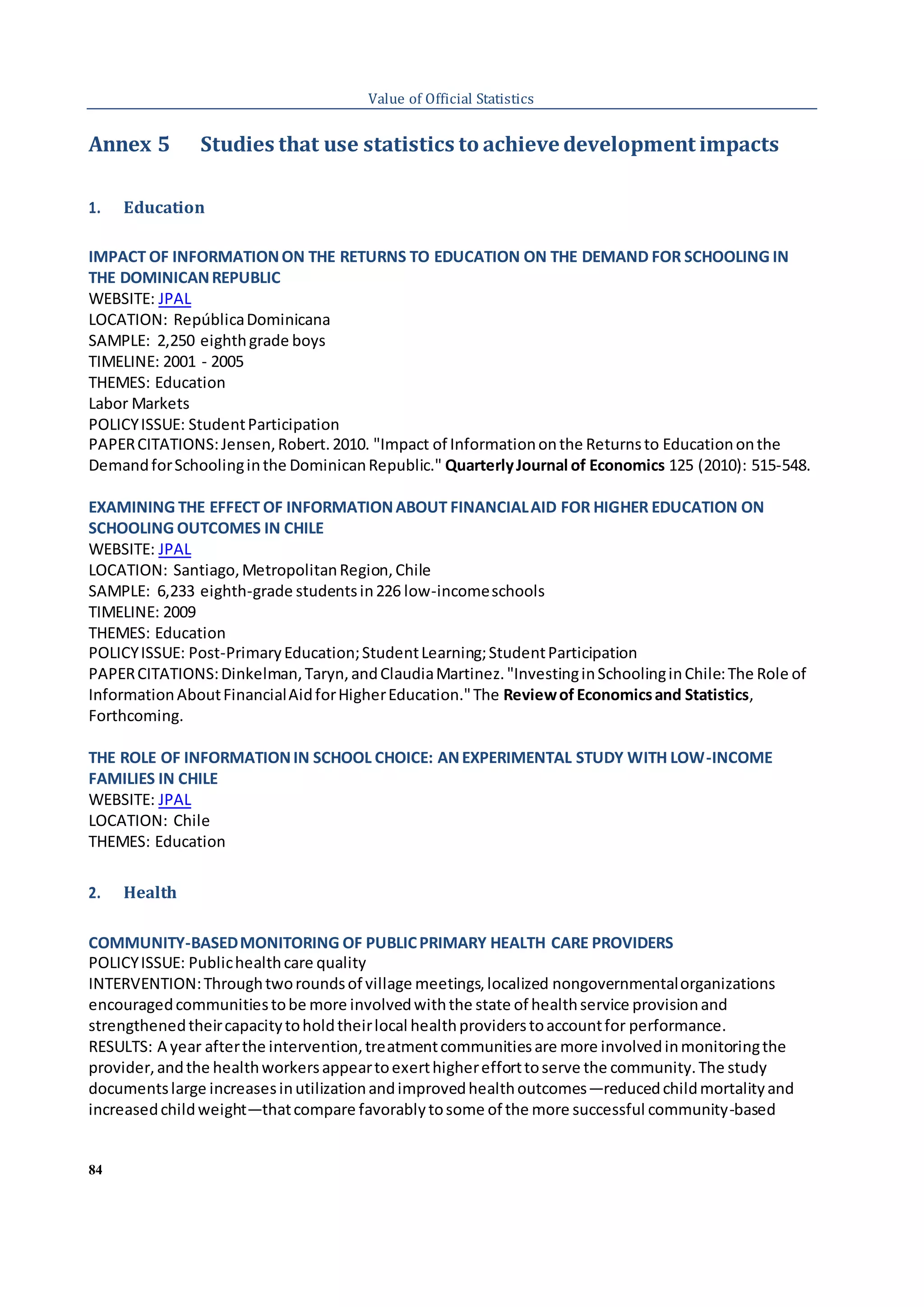 84
Value of Official Statistics
Annex 5 Studies that use statistics to achieve development impacts
1. Education
IMPACT OF INFORMATIONON THE RETURNS TO EDUCATION ON THE DEMAND FOR SCHOOLING IN
THE DOMINICANREPUBLIC
WEBSITE: JPAL
LOCATION: RepúblicaDominicana
SAMPLE: 2,250 eighthgrade boys
TIMELINE: 2001 - 2005
THEMES: Education
Labor Markets
POLICYISSUE: StudentParticipation
PAPERCITATIONS:Jensen,Robert.2010. "Impact of Informationonthe Returnsto Educationonthe
DemandforSchoolinginthe DominicanRepublic." QuarterlyJournal of Economics 125 (2010): 515-548.
EXAMINING THE EFFECT OF INFORMATIONABOUT FINANCIALAID FOR HIGHER EDUCATION ON
SCHOOLING OUTCOMES IN CHILE
WEBSITE: JPAL
LOCATION: Santiago,MetropolitanRegion,Chile
SAMPLE: 6,233 eighth-grade studentsin226 low-incomeschools
TIMELINE: 2009
THEMES: Education
POLICYISSUE: Post-PrimaryEducation;StudentLearning;StudentParticipation
PAPERCITATIONS:Dinkelman,Taryn,andClaudiaMartinez."InvestinginSchoolinginChile:The Role of
InformationAboutFinancialAidforHigherEducation."The Reviewof Economicsand Statistics,
Forthcoming.
THE ROLE OF INFORMATIONIN SCHOOL CHOICE: ANEXPERIMENTAL STUDY WITH LOW-INCOME
FAMILIES IN CHILE
WEBSITE: JPAL
LOCATION: Chile
THEMES: Education
2. Health
COMMUNITY-BASEDMONITORING OF PUBLICPRIMARY HEALTH CARE PROVIDERS
POLICYISSUE: Publichealthcare quality
INTERVENTION:Throughtworoundsof village meetings,localized nongovernmentalorganizations
encouragedcommunitiestobe more involvedwiththe state of healthservice provisionand
strengthenedtheircapacitytoholdtheirlocal healthproviderstoaccountfor performance.
RESULTS: A year afterthe intervention,treatmentcommunitiesare more involvedinmonitoringthe
provider,andthe healthworkersappeartoexerthigherefforttoserve the community.The study
documentslarge increasesinutilizationandimprovedhealthoutcomes—reducedchildmortalityand
increasedchildweight—thatcompare favorablytosome of the more successful community-based
 