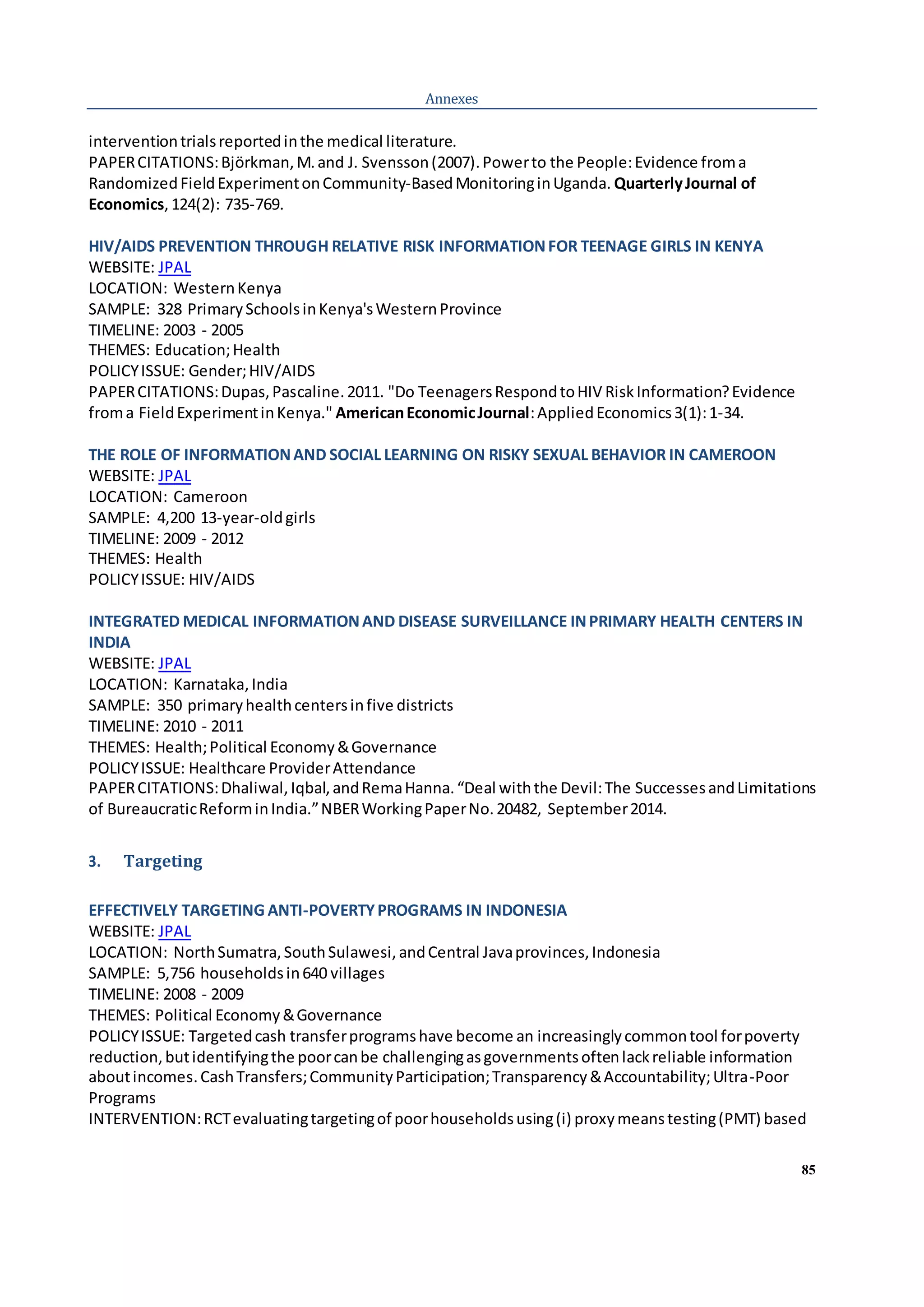 85
Annexes
interventiontrialsreportedinthe medical literature.
PAPERCITATIONS:Björkman,M.and J. Svensson(2007).Powerto the People:Evidence froma
RandomizedFieldExperimentonCommunity-BasedMonitoringinUganda. QuarterlyJournal of
Economics,124(2): 735-769.
HIV/AIDS PREVENTION THROUGH RELATIVE RISK INFORMATIONFOR TEENAGE GIRLS IN KENYA
WEBSITE: JPAL
LOCATION: WesternKenya
SAMPLE: 328 PrimarySchoolsinKenya'sWesternProvince
TIMELINE: 2003 - 2005
THEMES: Education;Health
POLICYISSUE: Gender;HIV/AIDS
PAPERCITATIONS:Dupas,Pascaline.2011. "Do TeenagersRespondtoHIV RiskInformation?Evidence
froma FieldExperimentinKenya." AmericanEconomicJournal:AppliedEconomics3(1):1-34.
THE ROLE OF INFORMATIONAND SOCIAL LEARNING ON RISKY SEXUAL BEHAVIOR IN CAMEROON
WEBSITE: JPAL
LOCATION: Cameroon
SAMPLE: 4,200 13-year-oldgirls
TIMELINE: 2009 - 2012
THEMES: Health
POLICYISSUE: HIV/AIDS
INTEGRATED MEDICAL INFORMATIONAND DISEASE SURVEILLANCE INPRIMARY HEALTH CENTERS IN
INDIA
WEBSITE: JPAL
LOCATION: Karnataka,India
SAMPLE: 350 primaryhealthcentersinfive districts
TIMELINE: 2010 - 2011
THEMES: Health;Political Economy&Governance
POLICYISSUE: Healthcare ProviderAttendance
PAPERCITATIONS:Dhaliwal,Iqbal,andRemaHanna.“Deal withthe Devil:The SuccessesandLimitations
of BureaucraticReforminIndia.”NBERWorkingPaperNo.20482, September2014.
3. Targeting
EFFECTIVELY TARGETING ANTI-POVERTYPROGRAMS IN INDONESIA
WEBSITE: JPAL
LOCATION: NorthSumatra,SouthSulawesi,andCentral Javaprovinces,Indonesia
SAMPLE: 5,756 householdsin640 villages
TIMELINE: 2008 - 2009
THEMES: Political Economy&Governance
POLICYISSUE: Targetedcash transferprogramshave become an increasinglycommontool forpoverty
reduction,butidentifyingthe poorcanbe challengingasgovernmentsoftenlackreliable information
aboutincomes.CashTransfers;CommunityParticipation;Transparency&Accountability;Ultra-Poor
Programs
INTERVENTION:RCTevaluatingtargetingof poorhouseholdsusing(i) proxymeanstesting(PMT) based
 