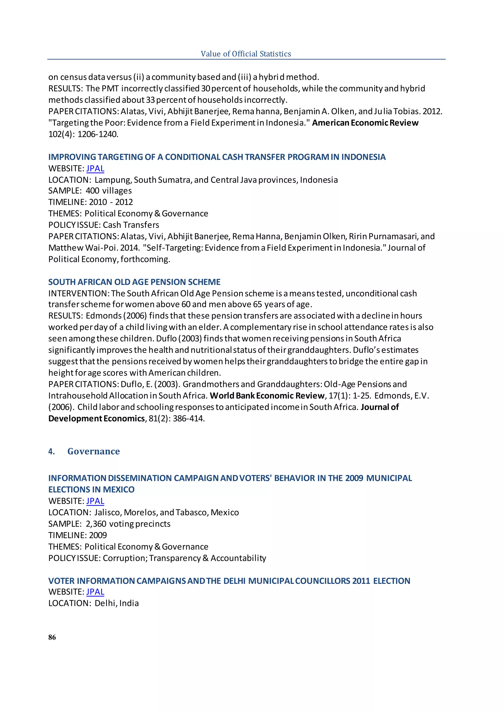 86
Value of Official Statistics
on censusdataversus(ii) acommunitybasedand(iii) ahybridmethod.
RESULTS: The PMT incorrectlyclassified30percentof households,while the communityandhybrid
methodsclassifiedabout33percentof householdsincorrectly.
PAPERCITATIONS:Alatas,Vivi,AbhijitBanerjee,Remahanna,BenjaminA.Olken,andJuliaTobias.2012.
"Targetingthe Poor:Evidence froma FieldExperimentinIndonesia." AmericanEconomicReview
102(4): 1206-1240.
IMPROVING TARGETING OF A CONDITIONAL CASH TRANSFER PROGRAMIN INDONESIA
WEBSITE: JPAL
LOCATION: Lampung,SouthSumatra,and Central Javaprovinces,Indonesia
SAMPLE: 400 villages
TIMELINE: 2010 - 2012
THEMES: Political Economy&Governance
POLICYISSUE: Cash Transfers
PAPERCITATIONS:Alatas,Vivi,AbhijitBanerjee,RemaHanna,BenjaminOlken,RirinPurnamasari,and
MatthewWai-Poi.2014. "Self-Targeting:Evidence fromaFieldExperimentinIndonesia."Journal of
Political Economy,forthcoming.
SOUTH AFRICAN OLD AGE PENSION SCHEME
INTERVENTION:The SouthAfricanOldAge Pensionscheme isameanstested,unconditional cash
transferscheme forwomenabove 60 and menabove 65 yearsof age.
RESULTS: Edmonds(2006) findsthat these pensiontransfersare associatedwithadeclineinhours
workedperdayof a childlivingwithanelder.A complementaryrise inschool attendance ratesisalso
seenamongthese children.Duflo(2003) findsthatwomenreceivingpensionsinSouthAfrica
significantlyimprovesthe healthandnutritionalstatusof theirgranddaughters.Duflo’sestimates
suggestthatthe pensionsreceivedbywomenhelpstheirgranddaughterstobridge the entire gapin
heightforage scores withAmericanchildren.
PAPERCITATIONS:Duflo,E.(2003). Grandmothersand Granddaughters:Old‐Age Pensionsand
IntrahouseholdAllocationinSouthAfrica. WorldBankEconomic Review,17(1): 1-25. Edmonds,E.V.
(2006). ChildlaborandschoolingresponsestoanticipatedincomeinSouthAfrica. Journal of
DevelopmentEconomics,81(2): 386-414.
4. Governance
INFORMATIONDISSEMINATION CAMPAIGNANDVOTERS' BEHAVIOR IN THE 2009 MUNICIPAL
ELECTIONS IN MEXICO
WEBSITE: JPAL
LOCATION: Jalisco,Morelos,andTabasco,Mexico
SAMPLE: 2,360 votingprecincts
TIMELINE: 2009
THEMES: Political Economy&Governance
POLICYISSUE: Corruption;Transparency& Accountability
VOTER INFORMATIONCAMPAIGNSANDTHE DELHI MUNICIPALCOUNCILLORS 2011 ELECTION
WEBSITE: JPAL
LOCATION: Delhi,India
 
