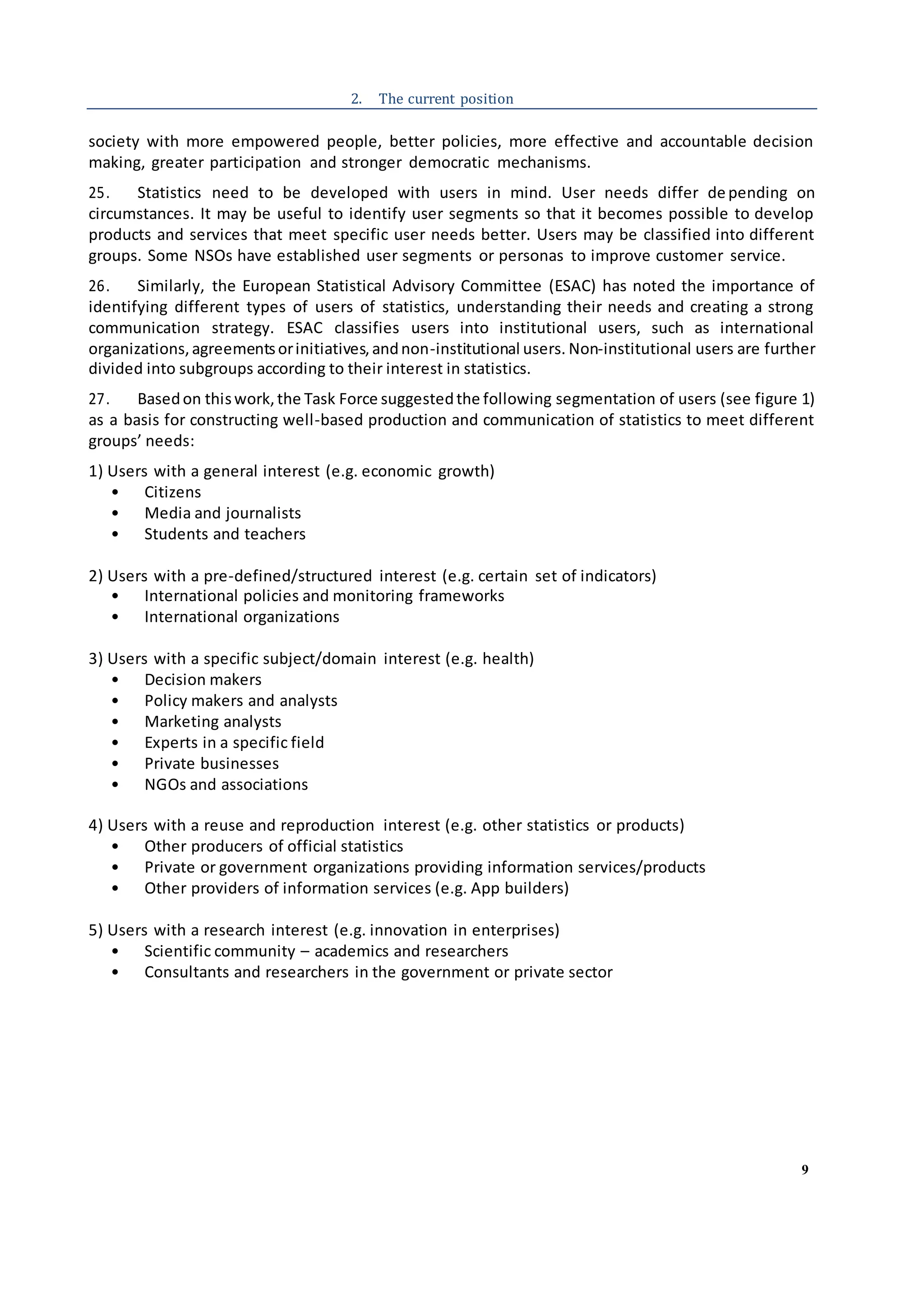 9
2. The current position
society with more empowered people, better policies, more effective and accountable decision
making, greater participation and stronger democratic mechanisms.
25. Statistics need to be developed with users in mind. User needs differ de pending on
circumstances. It may be useful to identify user segments so that it becomes possible to develop
products and services that meet specific user needs better. Users may be classified into different
groups. Some NSOs have established user segments or personas to improve customer service.
26. Similarly, the European Statistical Advisory Committee (ESAC) has noted the importance of
identifying different types of users of statistics, understanding their needs and creating a strong
communication strategy. ESAC classifies users into institutional users, such as international
organizations,agreementsorinitiatives,andnon-institutional users. Non-institutional users are further
divided into subgroups according to their interest in statistics.
27. Basedon thiswork,the Task Force suggestedthe following segmentation of users (see figure 1)
as a basis for constructing well-based production and communication of statistics to meet different
groups’ needs:
1) Users with a general interest (e.g. economic growth)
• Citizens
• Media and journalists
• Students and teachers
2) Users with a pre-defined/structured interest (e.g. certain set of indicators)
• International policies and monitoring frameworks
• International organizations
3) Users with a specific subject/domain interest (e.g. health)
• Decision makers
• Policy makers and analysts
• Marketing analysts
• Experts in a specific field
• Private businesses
• NGOs and associations
4) Users with a reuse and reproduction interest (e.g. other statistics or products)
• Other producers of official statistics
• Private or government organizations providing information services/products
• Other providers of information services (e.g. App builders)
5) Users with a research interest (e.g. innovation in enterprises)
• Scientific community – academics and researchers
• Consultants and researchers in the government or private sector
 