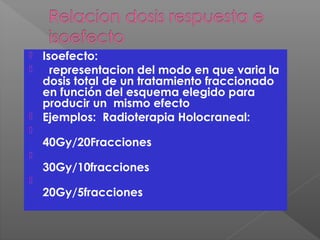  Isoefecto:
 representacion del modo en que varia la
dosis total de un tratamiento fraccionado
en función del esquema elegido para
producir un mismo efecto
 Ejemplos: Radioterapia Holocraneal:

40Gy/20Fracciones

30Gy/10fracciones

20Gy/5fracciones
 