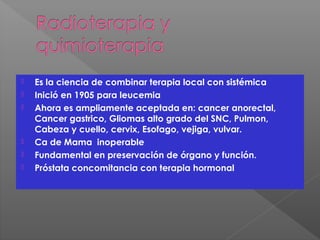  Es la ciencia de combinar terapia local con sistémica
 Inició en 1905 para leucemia
 Ahora es ampliamente aceptada en: cancer anorectal,
Cancer gastrico, Gliomas alto grado del SNC, Pulmon,
Cabeza y cuello, cervix, Esofago, vejiga, vulvar.
 Ca de Mama inoperable
 Fundamental en preservación de órgano y función.
 Próstata concomitancia con terapia hormonal
 