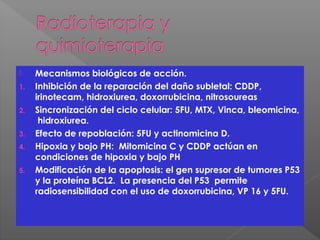  Mecanismos biológicos de acción.
1. Inhibición de la reparación del daño subletal: CDDP,
irinotecam, hidroxiurea, doxorrubicina, nitrosoureas
2. Sincronización del ciclo celular: 5FU, MTX, Vinca, bleomicina,
hidroxiurea.
3. Efecto de repoblación: 5FU y actinomicina D.
4. Hipoxia y bajo PH: Mitomicina C y CDDP actúan en
condiciones de hipoxia y bajo PH
5. Modificación de la apoptosis: el gen supresor de tumores P53
y la proteína BCL2. La presencia del P53 permite
radiosensibilidad con el uso de doxorrubicina, VP 16 y 5FU.
 
