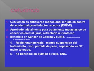 1. Cetuximab es anticuerpo monoclonal dirijido en contra
del epidermal growth-factor receptor (EGF-R).
2. Aprobado inicialmente para tratamiento metastasico de
cancer colorectal (kras) refractario a Irinotecan
3. Beneficio en Cancer de Cabeza y cuello. The New England journal
 of medicine 2006, 354:567-578
 4, Radioinmunoterapia: menos suspension del
tratamiento, rash, perdida de peso, sopesando vs QT,
mejor tolerado.
 5, no beneficio en pulmon o recto, SNC.
 