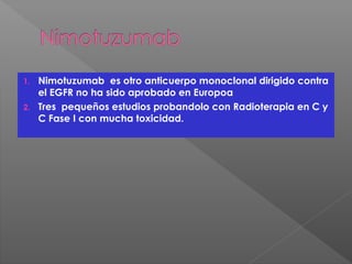 1. Nimotuzumab es otro anticuerpo monoclonal dirigido contra
el EGFR no ha sido aprobado en Europoa
2. Tres pequeños estudios probandolo con Radioterapia en C y
C Fase I con mucha toxicidad.
 