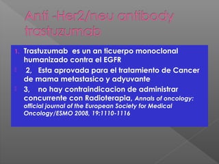 1. Trastuzumab es un an ticuerpo monoclonal
humanizado contra el EGFR
 2, Esta aprovada para el tratamiento de Cancer
de mama metastasico y adyuvante
 3, no hay contraindicacion de administrar
concurrente con Radioterapia, Annals of oncology:
official journal of the European Society for Medical
Oncology/ESMO 2008, 19:1110-1116
 