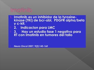 1. Imatinib es un inhibidor de la tyrosine-
kinase (TKI) de bcr-abl, PDGFR alpha/beta
y c-kit.
 2, indicacion para LMC
 3, Hay un estudio fase 1 negativo para
RT con Imatinib en tumores del tallo
 Neuro Oncol 2007, 9(2):145-160
 