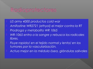  US army 4000 productos cold war
 Amifostine WR2721 (ethyol) el mejor contra la RT
 Prodroga y metabolito WR 1065
 WR-1065 entra a la sangre y rebusca los radicales
libres.
 Fluye rapida/ en el tejido normal y lenta/ en los
tumores por la vascularización.
 Actua mejor en la médula ósea, glándulas salivales
 