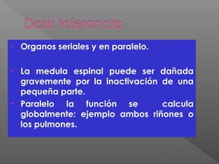  Organos seriales y en paralelo.
• La medula espinal puede ser dañada
gravemente por la inactivación de una
pequeña parte.
• Paralelo la función se calcula
globalmente: ejemplo ambos riñones o
los pulmones.
 