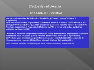 Efectos de radioterapia
The QUANTEC Initiative
International Journal of Radiation Oncology Biology Physics (volume 76, issue 3,
Supplement),
all of which were written as part of the Quantitative Analysis of Normal Tissue Effects in the
Clinic (QUANTEC) initiative. QUANTEC arose from a proposal from the Science Council of the
American Association of Physicists in Medicine (AAPM) to revise and update guidelines
published by Emami in 1991
QUANTEC’s objetivos: (1) proveer una revision critica de la literatura disponible en la relacion
cuantitatina dosis respuesta y dosis volumen de relevancia clínica en el tejido normal.
(2) Producir guias prácticas que permitan un riesgo de toxicidad razonable con curvas de
Histograma dosis volumen. (3)identificar futuras iniciativas de investigación.
Estas tablas se basan en toxidad despues de un primer tratamiento, no reirradiacion.
 