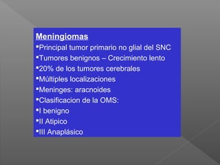 Meningiomas
Principal tumor primario no glial del SNC
Tumores benignos – Crecimiento lento
20% de los tumores cerebrales
Múltiples localizaciones
Meninges: aracnoides
Clasificacion de la OMS:
I benigno
II Atipico
III Anaplásico
 