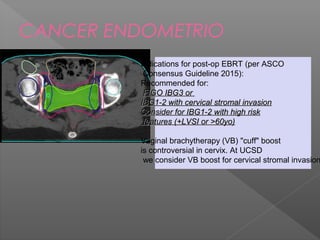 CANCER ENDOMETRIO
Indications for post-op EBRT (per ASCO
Consensus Guideline 2015):
Recommended for:
FIGO IBG3 orFIGO IBG3 or
IBG1-2 with cervical stromal invasionIBG1-2 with cervical stromal invasion
Consider for IBG1-2 with high riskConsider for IBG1-2 with high risk
features (+LVSI or >60yo)features (+LVSI or >60yo)
Vaginal brachytherapy (VB) "cuff" boost
is controversial in cervix. At UCSD
we consider VB boost for cervical stromal invasion
 