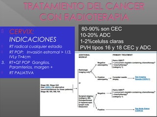 80-90% son CEC
10-20% ADC
1-2%celulss claras
PVH tipos 16 y 18 CEC y ADC
 CERVIX:
INDICACIONES
 RT radical cualquier estadio
 RT POP: Invasión estromal > 1/3,
IVLy T>4cm
3. RT+QT POP Ganglios,
Paramterios, margen +
 RT PALIATIVA
 