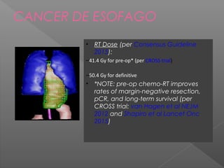 CANCER DE ESOFAGO
• RT Dose (per Consensus Guideline
2015):
–41.4 Gy for pre-op* (per CROSS trial)
–50.4 Gy for definitive
• *NOTE: pre-op chemo-RT improves
rates of margin-negative resection,
pCR, and long-term survival (per
CROSS trial: van Hagen et al NEJM
2012 and Shapiro et al Lancet Onc
2015)
 