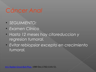 Cáncer Anal
• SEGUIMIENTO:
• Examen Clinico
• Hasta 12 meses hay citoreduccion y
regresion tumoral.
• Evitar rebiopsiar excepto en crecimiento
tumoral.
Int J Radiat Oncol Biol Phys. 1989 Dec;17(6):1141-51.
 