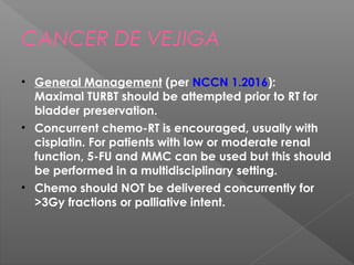 CANCER DE VEJIGA
• General Management (per NCCN 1.2016): 
Maximal TURBT should be attempted prior to RT for
bladder preservation.
• Concurrent chemo-RT is encouraged, usually with
cisplatin. For patients with low or moderate renal
function, 5-FU and MMC can be used but this should
be performed in a multidisciplinary setting.
• Chemo should NOT be delivered concurrently for
>3Gy fractions or palliative intent.
 