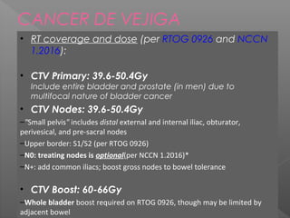 CANCER DE VEJIGA
• RT coverage and dose (per RTOG 0926 and NCCN
1.2016):
• CTV Primary: 39.6-50.4Gy
Include entire bladder and prostate (in men) due to
multifocal nature of bladder cancer
• CTV Nodes: 39.6-50.4Gy
–"Small pelvis" includes distal external and internal iliac, obturator,
perivesical, and pre-sacral nodes
–Upper border: S1/S2 (per RTOG 0926)
–N0: treating nodes is optional(per NCCN 1.2016)*
–N+: add common iliacs; boost gross nodes to bowel tolerance
• CTV Boost: 60-66Gy
–Whole bladder boost required on RTOG 0926, though may be limited by
adjacent bowel
 