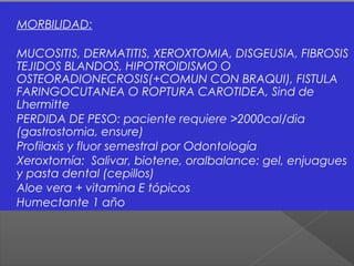 MORBILIDAD:
MUCOSITIS, DERMATITIS, XEROXTOMIA, DISGEUSIA, FIBROSIS
TEJIDOS BLANDOS, HIPOTROIDISMO O
OSTEORADIONECROSIS(+COMUN CON BRAQUI), FISTULA
FARINGOCUTANEA O ROPTURA CAROTIDEA, Sind de
Lhermitte
PERDIDA DE PESO: paciente requiere >2000cal/dia
(gastrostomia, ensure)
Profilaxis y fluor semestral por Odontología
Xeroxtomía: Salivar, biotene, oralbalance: gel, enjuagues
y pasta dental (cepillos)
Aloe vera + vitamina E tópicos
Humectante 1 año
 