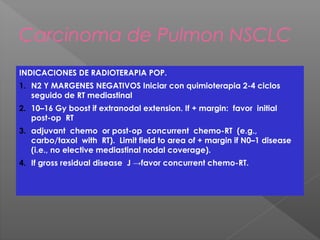 Carcinoma de Pulmon NSCLC
INDICACIONES DE RADIOTERAPIA POP.
1. N2 Y MARGENES NEGATIVOS Iniciar con quimioterapia 2-4 ciclos
seguido de RT mediastinal
2. 10–16 Gy boost if extranodal extension. If + margin: favor initial
post-op RT
3. adjuvant chemo or post-op concurrent chemo-RT (e.g.,
carbo/taxol with RT). Limit field to area of + margin if N0–1 disease
(i.e., no elective mediastinal nodal coverage).
4. If gross residual disease J →favor concurrent chemo-RT.
 