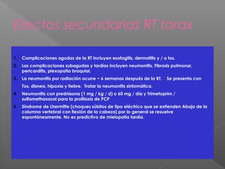 Efectos secundarias RT torax
1. Complicaciones agudas de la RT incluyen esofagitis, dermatitis y / o tos.
2. Las complicaciones subagudas y tardías incluyen neumonitis, Fibrosis pulmonar,
pericarditis, plexopatía braquial.
3. La neumonitis por radiación ocurre ~ 6 semanas después de la RT. Se presenta con
Tos, disnea, hipoxia y fiebre. Tratar la neumonitis sintomática.
4. Neumonitis con prednisona (1 mg / kg / d) o 60 mg / día y Trimetoprim /
sulfamethaxazol para la profilaxis de PCP
5. Síndrome de Lhermitte (choques súbitos de tipo eléctrico que se extienden Abajo de la
columna vertebral con flexión de la cabeza) por lo general se resuelve
espontáneamente. No es predictivo de mielopatía tardía.
 