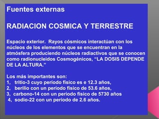Fuentes externas
RADIACION COSMICA Y TERRESTRE
Espacio exterior. Rayos cósmicos interactúan con los
núcleos de los elementos que se encuentran en la
atmósfera produciendo núcleos radiactivos que se conocen
como radionucleidos Cosmogénicos, “LA DOSIS DEPENDE
DE LA ALTURA.”
Los más importantes son:
1, tritio-3 cuyo período físico es e 12.3 años,
2, berilio con un período físico de 53.6 años,
3, carbono-14 con un período físico de 5730 años
4, sodio-22 con un período de 2.6 años.
 